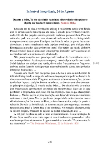 Inﬂexível integridade, 24 de Agosto

  Quanto a mim, Tu me sustentas na minha sinceridade e me puseste
           diante da Tua face para sempre. Salmos 41:12.

    Em cada ato da vida o verdadeiro cristão é justamente aquilo que deseja
que os circunstantes pensem que ele seja. É guiado pela verdade e sinceri-
dade. Ele não faz projetos dúbios, portanto nada tem para encobrir. Pode ser
criticado, pode ser provado; mas através de tudo sua inﬂexível integridade
transparece como ouro puro. É amigo e benfeitor de todos os que se lhe acham
associados, e seus semelhantes nele depõem conﬁança, pois é digno dela.
Emprega assalariados para colher sua seara? Não retém seu suado dinheiro.
Possui recursos para os quais não tem emprego imediato? Alivia com eles as
necessidades de seu irmão menos afortunado.
    Não procura ampliar suas posses prevalecendo-se de circunstâncias adver-
sas de seu próximo. Aceita apenas um preço razoável por aquilo que vende.
Se há defeitos nos artigos que vende, disso avisa francamente os fregueses,         [249]
embora assim fazendo possa parecer estar trabalhando contra seus próprios
interesses ﬁnanceiros. ...
    Satanás sabe muito bem que poder para o bem é a vida de um homem de
inﬂexível integridade, e empenha zelosos esforços para impedir os homens de
viverem semelhante vida. Chega-se a eles com sedutoras tentações, prome-
tendo-lhes riqueza, posição, honras mundanas, se tão-somente abandonarem
os princípios da justiça. E tem ele muito êxito. ... Da triste história de muitos
que fracassaram, aprendemos do perigo da prosperidade. Não são os que
perderam a propriedade que estão em maior perigo, mas os que alcançaram
fortuna. ... Muitas vezes se pedem orações em favor de homens e mulheres
enfermos; e isto é justo. Mas os que fruem prosperidade estão em maior neces-
sidade das orações dos servos de Deus, pois estão em maior perigo de perder a
salvação. No vale da humilhação os homens andam com segurança, enquanto
reverenciam a Deus e fazem dEle a sua conﬁança. No pináculo altaneiro, onde
se ouvem elogios, precisam do auxílio de poder especial, do alto. ...
    A religião verdadeira não é uma experimentação. É real imitação de
Cristo. Deus mantém uma conta especial com todo homem, provando-o pelos
resultados práticos de sua obra. Logo se ouvirá o chamado: “Presta contas de
tua mordomia.” — The Southern Watchman, 26 de Maio de 1908.




                                      249
 