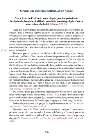 Graças que devemos cultivar, 25 de Agosto

             Mas o fruto do Espírito é: amor, alegria, paz, longanimidade,
         benignidade, bondade, ﬁdelidade, mansidão, domínio próprio. Contra
                        estas coisas não há lei. Gálatas 5:22, 23.

            Aqui nos é apresentado justamente aquilo para cuja posse devemos tra-
        balhar: “Mas o fruto do Espírito é: amor.” Se tivermos o amor de Cristo no
        coração, será conseqüência natural possuirmos todas as demais graças: ale-
        gria, paz, longanimidade, benignidade, bondade, fé, mansidão, temperança; e
        “contra estas coisas não há lei.” A lei de Deus não condena nem mantém em
        escravidão os que possuem essas graças, porquanto obedecem às reivindica-
        ções da lei de Deus. São observadores da lei, e portanto não se acham sob a
[250]   escravidão da lei. ...
            Devemos possuir amor, e vinculadas a ele estão a alegria, paz, longa-
        nimidade, paciência. Observamos o desassossego do mundo, seu estado de
        descontentamento. Os homens querem algo que não possuem. Querem alguma
        coisa que lhes mantenha a agitação, ou coisa que os divirta. Mas para o cris-
        tão há alegria, há paz, há longanimidade, benignidade, mansidão, paciência;
        e a estas coisas precisamos abrir a porta do coração, cultivando as celestes
        graças do Espírito de Deus. ... Não pode um fazer isso por outro. Vós podereis
        lançar-vos à obra, e obter as graças do Espírito; isto, porém, não responderá
        por mim. ... Cada qual deve fazer a obra individualmente, e tomar a resolução
        de, mediante esforços pessoais, ter a graça de Deus no coração. Eu não posso
        formar um caráter para vós, nem o podeis vós por mim. É um encargo que
        repousa sobre cada um individualmente, jovens ou adultos. — The Review
        and Herald, 4 de Janeiro de 1887.
            Diz Cristo: “Farei que um homem seja mais precioso do que o ouro puro e
        mais raro do que o ouro ﬁno de Oﬁr.” Isaías 13:12. Como? Pelo cultivo das
        graças do Espírito: amor, alegria, paz, longanimidade, benignidade, bondade,
        mansidão, fé. Precisamos da fé viva, que se apegue ao forte braço de Jeová.
            Todos nós precisamos das graças do Espírito no coração. — The Review
        and Herald, 21 de Dezembro de 1886.
            Quando o amor de Cristo está entesourado no coração, é como suave
        perfume que se não pode esconder. A santa inﬂuência que faz sentir por meio
        do caráter, será manifesta a todos. Cristo será formado em nós, a “esperança
        da glória”. Colossences 1:27. — The Review and Herald, 4 de Janeiro de
        1887.



                                             250
 
