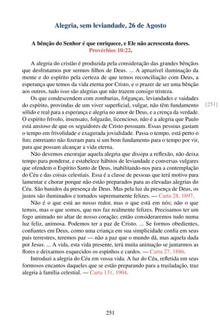 Alegria, sem leviandade, 26 de Agosto

    A bênção do Senhor é que enriquece, e Ele não acrescenta dores.
                          Provérbios 10:22.

    A alegria do cristão é produzida pela consideração das grandes bênçãos
que desfrutamos por sermos ﬁlhos de Deus. ... A aprazível iluminação da
mente e do espírito pela certeza de que temos reconciliação com Deus, a
esperança que temos da vida eterna por Cristo, e o prazer de ser uma bênção
aos outros, tudo isso são alegrias que não trazem consigo tristeza.
    Os que condescendem com zombarias, folganças, leviandades e vaidades
do espírito, provindas de um viver superﬁcial, vulgar, não têm fundamento          [251]
sólido e real para a esperança e alegria no amor de Deus, e a crença da verdade.
O espírito frívolo, insensato, folgazão, licencioso, não é a alegria que Paulo
está ansioso de que os seguidores de Cristo possuam. Essas pessoas gastam
o tempo em frivolidade e exagerada jovialidade. Passa o tempo, está perto o
ﬁm; entretanto não ﬁzeram para si um bom fundamento para o tempo por vir,
para que possam alcançar a vida eterna.
    Não devemos encorajar aquela alegria que dissipa a reﬂexão, não deixa
tempo para ponderar, e estabelece hábitos de leviandade e conversas vulgares
que ofendem o Espírito Santo de Deus, inabilitando-nos para a contemplação
do Céu e das coisas celestiais. Essa é a classe de pessoas que terá motivo para
lamentar e chorar porque não estão preparados para as elevadas alegrias do
Céu. São banidos da presença de Deus. Mas pela luz da presença de Deus, os
justos são iluminados e tornados supremamente felizes. — Carta 28, 1897.
    Não é o que está ao nosso redor, mas o que está em nós; não o que
temos, mas o que somos, que nos faz realmente felizes. Precisamos ter um
fogo animado no altar de nosso coração; então consideraremos tudo numa
luz feliz, animosa. Podemos ter a paz de Cristo. ... Se formos obedientes,
conﬁantes em Deus, como uma criança em sua simplicidade conﬁa em seus
pais terrestres, teremos paz — não a paz que o mundo dá, mas aquela dada
por Jesus. ... A vida, esta vida presente, terá muita animação se juntarmos as
ﬂores e deixarmos esquecidos os espinhos e cardos. — Carta 27, 1886.
    Introduzi a alegria do Céu em vossa vida. A luz do Céu, reﬂetida em seus
formosos encantos daqueles que se estão preparando para a trasladação, traz
alegria à família celestial. — Carta 131, 1904.




                                     251
 