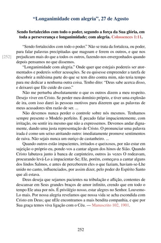 “Longanimidade com alegria”, 27 de Agosto

        Sendo fortalecidos com todo o poder, segundo a força da Sua glória, em
         toda a perseverança e longanimidade; com alegria. Colossences 1:11.

             “Sendo fortalecidos com todo o poder.” Não se trata da fortaleza, ou poder,
        para falar palavras precipitadas que magoam e ferem os outros, e que nos
[252]   prejudicam mais do que a todos os outros, fazendo-nos envergonhados quando
        depois pensamos no que dissemos.
             “Longanimidade com alegria.” Onde quer que estejais podereis ser ator-
        mentados e podereis sofrer acusações. Se eu quisesse empreender a tarefa de
        descobrir a milésima parte do que se tem dito contra mim, não teria tempo
        para me dedicar a nenhuma outra coisa. Tenho dito: “Deus sabe acerca disso,
        e deixarei que Ele cuide do caso.”
             Não me perturba absolutamente o que os outros dizem a meu respeito.
        Desejo viver em Cristo. Se perder meu domínio próprio, e tiver uma explosão
        de ira, com isso darei às pessoas motivos para dizerem que as palavras de
        meus acusadores têm razão de ser. ...
             Não devemos nunca perder o controle sobre nós mesmos. Tenhamos
        sempre presente o Modelo perfeito. É pecado falar impacientemente, com
        irritação, ou sentir ira mesmo que não a expressemos. Devemos andar digna-
        mente, dando uma justa representação de Cristo. O pronunciar uma palavra
        irada é como um seixo atritando outro: imediatamente promove sentimentos
        de raiva. Não sejais nunca um ouriço de castanheiro. ...
             Quando outros estão impacientes, irritados e queixosos, por não estar em
        sujeição o próprio eu, ponde-vos a cantar algum dos hinos de Sião. Quando
        Cristo labutava junto à banca de carpinteiro, outros às vezes O rodeavam,
        procurando levá-Lo a impacientar-Se; Ele, porém, começava a cantar alguns
        dos lindos Salmos, e antes de perceberem eles o que faziam, haviam-se-Lhe
        unido no canto, inﬂuenciados, por assim dizer, pelo poder do Espírito Santo
        que ali estava.
             Deus deseja que sejamos pacientes na tribulação e aﬂição, contentes de
        descansar em Seus grandes braços de amor inﬁnito, crendo que em todo o
        tempo Ele atua por nós. É privilégio nosso, estar alegres no Senhor. Louvemo-
        Lo mais. Por nossa alegria revelamos que nossa vida se acha escondida com
        Cristo em Deus; que nEle encontramos a mais bendita companhia, e que por
        Sua graça temos viva ligação com o Céu. — Manuscrito 102, 1901.




                                             252
 