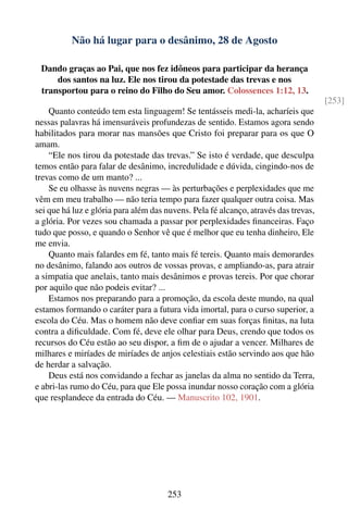 Não há lugar para o desânimo, 28 de Agosto

 Dando graças ao Pai, que nos fez idôneos para participar da herança
     dos santos na luz. Ele nos tirou da potestade das trevas e nos
 transportou para o reino do Filho do Seu amor. Colossences 1:12, 13.
                                                                                     [253]
    Quanto conteúdo tem esta linguagem! Se tentásseis medi-la, acharíeis que
nessas palavras há imensuráveis profundezas de sentido. Estamos agora sendo
habilitados para morar nas mansões que Cristo foi preparar para os que O
amam.
    “Ele nos tirou da potestade das trevas.” Se isto é verdade, que desculpa
temos então para falar de desânimo, incredulidade e dúvida, cingindo-nos de
trevas como de um manto? ...
    Se eu olhasse às nuvens negras — às perturbações e perplexidades que me
vêm em meu trabalho — não teria tempo para fazer qualquer outra coisa. Mas
sei que há luz e glória para além das nuvens. Pela fé alcanço, através das trevas,
a glória. Por vezes sou chamada a passar por perplexidades ﬁnanceiras. Faço
tudo que posso, e quando o Senhor vê que é melhor que eu tenha dinheiro, Ele
me envia.
    Quanto mais falardes em fé, tanto mais fé tereis. Quanto mais demorardes
no desânimo, falando aos outros de vossas provas, e ampliando-as, para atrair
a simpatia que anelais, tanto mais desânimos e provas tereis. Por que chorar
por aquilo que não podeis evitar? ...
    Estamos nos preparando para a promoção, da escola deste mundo, na qual
estamos formando o caráter para a futura vida imortal, para o curso superior, a
escola do Céu. Mas o homem não deve conﬁar em suas forças ﬁnitas, na luta
contra a diﬁculdade. Com fé, deve ele olhar para Deus, crendo que todos os
recursos do Céu estão ao seu dispor, a ﬁm de o ajudar a vencer. Milhares de
milhares e miríades de miríades de anjos celestiais estão servindo aos que hão
de herdar a salvação.
    Deus está nos convidando a fechar as janelas da alma no sentido da Terra,
e abri-las rumo do Céu, para que Ele possa inundar nosso coração com a glória
que resplandece da entrada do Céu. — Manuscrito 102, 1901.




                                      253
 
