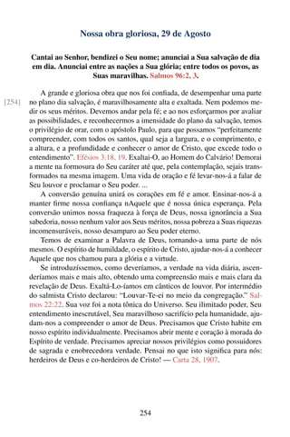 Nossa obra gloriosa, 29 de Agosto

        Cantai ao Senhor, bendizei o Seu nome; anunciai a Sua salvação de dia
        em dia. Anunciai entre as nações a Sua glória; entre todos os povos, as
                           Suas maravilhas. Salmos 96:2, 3.

            A grande e gloriosa obra que nos foi conﬁada, de desempenhar uma parte
[254]   no plano dia salvação, é maravilhosamente alta e exaltada. Nem podemos me-
        dir os seus méritos. Devemos andar pela fé; e ao nos esforçarmos por avaliar
        as possibilidades, e reconhecermos a imensidade do plano da salvação, temos
        o privilégio de orar, com o apóstolo Paulo, para que possamos “perfeitamente
        compreender, com todos os santos, qual seja a largura, e o comprimento, e
        a altura, e a profundidade e conhecer o amor de Cristo, que excede todo o
        entendimento”. Efésios 3:18, 19. Exaltai-O, ao Homem do Calvário! Demorai
        a mente na formosura do Seu caráter até que, pela contemplação, sejais trans-
        formados na mesma imagem. Uma vida de oração e fé levar-nos-á a falar de
        Seu louvor e proclamar o Seu poder. ...
            A conversão genuína unirá os corações em fé e amor. Ensinar-nos-á a
        manter ﬁrme nossa conﬁança nAquele que é nossa única esperança. Pela
        conversão unimos nossa fraqueza à força de Deus, nossa ignorância a Sua
        sabedoria, nosso nenhum valor aos Seus méritos, nossa pobreza a Suas riquezas
        incomensuráveis, nosso desamparo ao Seu poder eterno.
            Temos de examinar a Palavra de Deus, tornando-a uma parte de nós
        mesmos. O espírito de humildade, o espírito de Cristo, ajudar-nos-á a conhecer
        Aquele que nos chamou para a glória e a virtude.
            Se introduzíssemos, como deveríamos, a verdade na vida diária, ascen-
        deríamos mais e mais alto, obtendo uma compreensão mais e mais clara da
        revelação de Deus. Exaltá-Lo-íamos em cânticos de louvor. Por intermédio
        do salmista Cristo declarou: “Louvar-Te-ei no meio da congregação.” Sal-
        mos 22:22. Sua voz foi a nota tônica do Universo. Seu ilimitado poder, Seu
        entendimento inescrutável, Seu maravilhoso sacrifício pela humanidade, aju-
        dam-nos a compreender o amor de Deus. Precisamos que Cristo habite em
        nosso espírito individualmente. Precisamos abrir mente e coração à morada do
        Espírito de verdade. Precisamos apreciar nossos privilégios como possuidores
        de sagrada e enobrecedora verdade. Pensai no que isto signiﬁca para nós:
        herdeiros de Deus e co-herdeiros de Cristo! — Carta 28, 1907.




                                             254
 
