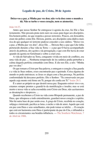 Legado de paz, de Cristo, 30 de Agosto

 Deixo-vos a paz, a Minha paz vos dou; não vo-la dou como o mundo a
         dá. Não se turbe o vosso coração, nem se atemorize.
                                                                                 [255]
João 14:27.
    Antes que nosso Senhor Se entregasse à agonia da cruz, fez Ele o Seu
testamento. Não possuía prata nem ouro ou casas para legar aos discípulos.
Era homem pobre, no que respeita a posses terrestres. Poucos, em Jerusalém,
eram tão pobres como Ele. Deixou, porém, aos discípulos uma dádiva mais
rica do que qualquer rei terrestre pudesse conceder a seus súditos. “Deixo-vos
a paz, a Minha paz vos dou”, disse Ele. ... Deixou-lhes a paz que Lhe tinha
pertencido durante a Sua vida na Terra — a paz que O havia acompanhado
através da pobreza, dos açoites e da perseguição, e que com Ele havia de estar
quando da agonia no Getsêmani e sobre a cruel cruz.
    A vida do Salvador na Terra, conquanto vivida em meio de conﬂitos, era
uma vida de paz. ... Nenhuma tempestade de ira satânica podia perturbar a
calma daquela perfeita comunhão com Deus. E diz-nos Ele, a nós: “Minha
paz vos dou.”
    Os que tomam a Cristo por Sua palavra, e entregam o coração a Sua guarda
e a vida às Suas ordens, esses encontrarão paz e quietude. Coisa alguma do
mundo os pode entristecer, se Jesus os alegra com a Sua presença. Na perfeita
conformidade há descanso perfeito. Diz o Senhor: “Tu conservarás em paz
aquele cuja mente está ﬁrme em Ti; porque ele conﬁa em Ti.” Isaías 26:3.
    É o amor ao próprio eu que destrói nossa paz. Enquanto estiver vivo o eu,
estamos sempre prontos a guardá-lo da mortiﬁcação e insulto; mas se está
morto e nossa vida se acha escondida com Cristo em Deus, não aceitaremos
as desatenções e desprezos. ...
    Quando recebemos a Cristo na vida como Hóspede permanente, a paz de
Deus, que ultrapassa a todo entendimento, guardará nosso coração e espírito.
Não há outra base de paz senão essa. A graça de Cristo, recebida no coração,
subjuga a inimizade; paciﬁca as lutas, e enche a vida de amor. Aquele que está
em paz com Deus e seus semelhantes, não pode tornar-se infeliz. ... O coração
que está em harmonia com Deus é participante da paz do Céu, e difundirá a
todos os circunstantes sua bendita inﬂuência. — The Southern Watchman, 7
de Abril de 1908.




                                    255
 