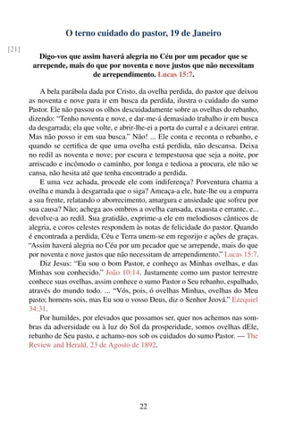 O terno cuidado do pastor, 19 de Janeiro
[21]
          Digo-vos que assim haverá alegria no Céu por um pecador que se
        arrepende, mais do que por noventa e nove justos que não necessitam
                          de arrependimento. Lucas 15:7.

           A bela parábola dada por Cristo, da ovelha perdida, do pastor que deixou
       as noventa e nove para ir em busca da perdida, ilustra o cuidado do sumo
       Pastor. Ele não passou os olhos descuidadamente sobre as ovelhas do rebanho,
       dizendo: “Tenho noventa e nove, e dar-me-á demasiado trabalho ir em busca
       da desgarrada; ela que volte, e abrir-lhe-ei a porta do curral e a deixarei entrar.
       Mas não posso ir em sua busca.” Não! ... Ele conta e reconta o rebanho, e
       quando se certiﬁca de que uma ovelha está perdida, não descansa. Deixa
       no redil as noventa e nove; por escura e tempestuosa que seja a noite, por
       arriscado e incômodo o caminho, por longa e tediosa a procura, ele não se
       cansa, não hesita até que tenha encontrado a perdida.
           E uma vez achada, procede ele com indiferença? Porventura chama a
       ovelha e manda à desgarrada que o siga? Ameaça-a ele, bate-lhe ou a empurra
       a sua frente, relatando o aborrecimento, amargura e ansiedade que sofreu por
       sua causa? Não; achega aos ombros a ovelha cansada, exausta e errante, e...
       devolve-a ao redil. Sua gratidão, exprime-a ele em melodiosos cânticos de
       alegria, e coros celestes respondem às notas de felicidade do pastor. Quando
       é encontrada a perdida, Céu e Terra unem-se em regozijo e ações de graças.
       “Assim haverá alegria no Céu por um pecador que se arrepende, mais do que
       por noventa e nove justos que não necessitam de arrependimento.” Lucas 15:7.
           Diz Jesus: “Eu sou o bom Pastor, e conheço as Minhas ovelhas, e das
       Minhas sou conhecido.” João 10:14. Justamente como um pastor terrestre
       conhece suas ovelhas, assim conhece o sumo Pastor o Seu rebanho, espalhado,
       através do mundo todo. ... “Vós, pois, ó ovelhas Minhas, ovelhas do Meu
       pasto; homens sois, mas Eu sou o vosso Deus, diz o Senhor Jeová.” Ezequiel
       34:31.
           Por humildes, por elevados que possamos ser, quer nos achemos nas som-
       bras da adversidade ou à luz do Sol da prosperidade, somos ovelhas dEle,
       rebanho de Seu pasto, e achamo-nos sob os cuidados do sumo Pastor. — The
       Review and Herald, 23 de Agosto de 1892.




                                               22
 