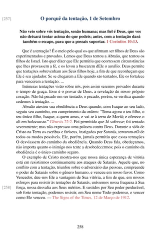 [257]                 O porquê da tentação, 1 de Setembro

          Não veio sobre vós tentação, senão humana; mas ﬁel é Deus, que vos
          não deixará tentar acima do que podeis; antes, com a tentação dará
           também o escape, para que a possais suportar. 1 Coríntios 10:13.

            Que é a tentação? É o meio pelo qual os que aﬁrmam ser ﬁlhos de Deus são
        experimentados e provados. Lemos que Deus tentou a Abraão, que tentou os
        ﬁlhos de Israel. Isto quer dizer que Ele permitiu que ocorressem circunstâncias
        que lhes provassem a fé, e os levou a buscarem dEle o auxílio. Deus permite
        que tentações sobrevenham aos Seus ﬁlhos hoje, a ﬁm de que reconheçam que
        Ele é seu ajudador. Se se chegarem a Ele quando são tentados, Ele os fortalece
        para vencerem a tentação. ...
            Inúmeras tentações virão sobre nós, pois assim seremos provados durante
        o tempo de graça. Esse é o provar de Deus, a revelação de nosso próprio
        coração. Não há pecado em ser tentado; o pecado, porém, se veriﬁca quando
        cedemos à tentação. ...
            Abraão atestou sua obediência a Deus quando, com Isaque ao seu lado,
        seguiu seu caminho, em cumprimento da ordem: “Toma agora o teu ﬁlho, o
        teu único ﬁlho, Isaque, a quem amas, e vai-te à terra de Moriá; e oferece-o
        ali em holocausto.” Gênesis 22:2. Foi permitido que Jó sofresse; foi tentado
        severamente; mas não expressou uma palavra contra Deus. Durante a vida de
        Cristo na Terra os escribas e fariseus, instigados por Satanás, tentaram-nO de
        todos os modos possíveis. Ele, porém, jamais permitiu que essas tentações
        O desviassem do caminho da obediência. Quando Deus fala, obedeçamos,
        não importa quanto o inimigo nos tente a desobedecermos; pois o caminho da
        obediência é o único caminho seguro.
            O exemplo de Cristo mostra-nos que nossa única esperança de vitória
        está em resistirmos continuamente aos ataques de Satanás. Aquele que, no
        conﬂito com a tentação, triunfou sobre o adversário das pessoas, compreende
        o poder de Satanás sobre o gênero humano, e venceu em nosso favor. Como
        Vencedor, deu-nos Ele a vantagem de Sua vitória, a ﬁm de que, em nossos
        esforços para resistir às tentações de Satanás, uníssemos nossa fraqueza à Sua
[258]   força, nossa desvalia aos Seus méritos. E sustidos por Seu poder perdurável,
        sob forte tentação, podemos resistir, em Seu nome Todo-poderoso, e vencer
        como Ele venceu. — The Signs of the Times, 12 de Março de 1912.




                                             258
 