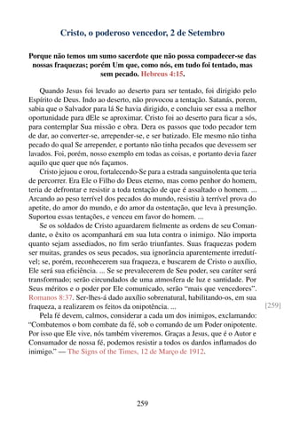 Cristo, o poderoso vencedor, 2 de Setembro

Porque não temos um sumo sacerdote que não possa compadecer-se das
 nossas fraquezas; porém Um que, como nós, em tudo foi tentado, mas
                      sem pecado. Hebreus 4:15.

    Quando Jesus foi levado ao deserto para ser tentado, foi dirigido pelo
Espírito de Deus. Indo ao deserto, não provocou a tentação. Satanás, porem,
sabia que o Salvador para lá Se havia dirigido, e concluiu ser essa a melhor
oportunidade para dEle se aproximar. Cristo foi ao deserto para ﬁcar a sós,
para contemplar Sua missão e obra. Dera os passos que todo pecador tem
de dar, ao converter-se, arrepender-se, e ser batizado. Ele mesmo não tinha
pecado do qual Se arrepender, e portanto não tinha pecados que devessem ser
lavados. Foi, porém, nosso exemplo em todas as coisas, e portanto devia fazer
aquilo que quer que nós façamos.
    Cristo jejuou e orou, fortalecendo-Se para a estrada sanguinolenta que teria
de percorrer. Era Ele o Filho do Deus eterno, mas como penhor do homem,
teria de defrontar e resistir a toda tentação de que é assaltado o homem. ...
Arcando ao peso terrível dos pecados do mundo, resistiu à terrível prova do
apetite, do amor do mundo, e do amor da ostentação, que leva à presunção.
Suportou essas tentações, e venceu em favor do homem. ...
    Se os soldados de Cristo aguardarem ﬁelmente as ordens de seu Coman-
dante, o êxito os acompanhará em sua luta contra o inimigo. Não importa
quanto sejam assediados, no ﬁm serão triunfantes. Suas fraquezas podem
ser muitas, grandes os seus pecados, sua ignorância aparentemente irredutí-
vel; se, porém, reconhecerem sua fraqueza, e buscarem de Cristo o auxílio,
Ele será sua eﬁciência. ... Se se prevalecerem de Seu poder, seu caráter será
transformado; serão circundados de uma atmosfera de luz e santidade. Por
Seus méritos e o poder por Ele comunicado, serão “mais que vencedores”.
Romanos 8:37. Ser-lhes-á dado auxílio sobrenatural, habilitando-os, em sua
fraqueza, a realizarem os feitos da onipotência. ...                               [259]
    Pela fé devem, calmos, considerar a cada um dos inimigos, exclamando:
“Combatemos o bom combate da fé, sob o comando de um Poder onipotente.
Por isso que Ele vive, nós também viveremos. Graças a Jesus, que é o Autor e
Consumador de nossa fé, podemos resistir a todos os dardos inﬂamados do
inimigo.” — The Signs of the Times, 12 de Março de 1912.




                                      259
 