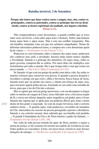 Batalha invisível, 3 de Setembro

        Porque não temos que lutar contra carne e sangue, mas, sim, contra os
        principados, contra as potestades, contra os príncipes das trevas deste
         século, contra as hostes espirituais da maldade, nos lugares celestiais.
                                      Efésios 6:12.

             Não compreendemos como deveríamos, o grande conﬂito que se trava
        entre seres invisíveis, a luta entre anjos leais e desleais. Sobre cada homem
        lutam anjos bons e anjos maus. Não é este um conﬂito imaginário. Não
        são batalhas simuladas estas em que nos achamos empenhados. Temos de
        defrontar adversários poderosíssimos, e compete-nos a nós determinar quem
        há de vencer. — Testimonies for the Church 7:213.
             Pudessem os seres humanos saber o número dos anjos maus, pudessem
        eles conhecer seus ardis e atividades, haveria então muito menos orgulho
        e frivolidade. Satanás é o príncipe dos demônios. Os anjos maus, sobre os
        quais governa, cumprem-lhe as ordens. Por meio deles ele multiplica seus
        instrumentos por todo o mundo. Ele é que instiga todo o mal que existe em
        nosso mundo. — The S.D.A. Bible Commentary 6:1119.
             Se Satanás vê que está em perigo de perder uma única vida, faz então os
        maiores esforços para conservar essa pessoa. E quando a pessoa desperta e
        reconhece o perigo em que está e, aﬂita e fervorosa, busca forças de Jesus,
        Satanás teme que vai perder um cativo, e chama um reforço de anjos seus,
        para cercarem aquela pobre pessoa, formando ao seu redor uma muralha de
        trevas, para que a luz do Céu não a alcance.
             Mas se aquele que está em perigo perseverar, e em seu desamparo se lançar
        sobre os méritos do sangue de Cristo, nosso Salvador ouve a fervorosa oração
        da fé, e envia um reforço daqueles anjos magníﬁcos em poder, para o livrar.
        Satanás não suporta que se apele para seu poderoso Rival, pois teme e treme
[260]   diante de Seu poder e majestade. Ao som da oração fervorosa, todo o exército
        satânico treme. ... E quando anjos, todo-poderosos, revestidos da armadura
        do Céu, intercedem em socorro da pessoa perseguida e prestes a desfalecer,
        Satanás e seu exército recuam, bem sabendo que sua batalha está perdida.
        ... O grande Comandante do Céu e da Terra limitou o poder de Satanás. —
        Testimonies for the Church 1:345, 346.
             Em volta de toda pessoa tentada há anjos de Deus, prontos a erguer a
        norma de justiça, se tão-somente ela mostrar um espírito de resistência ao mal.
        Todos podem ser vencedores. Cristo, em nosso favor, resistiu às mais ferozes
        tentações do inimigo. — The Review and Herald, 8 de Agosto de 1907.


                                             260
 