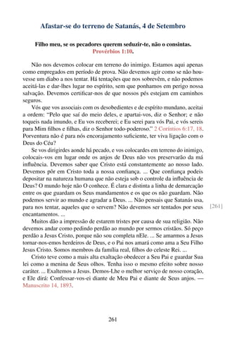 Afastar-se do terreno de Satanás, 4 de Setembro

     Filho meu, se os pecadores querem seduzir-te, não o consintas.
                           Provérbios 1:10.

    Não nos devemos colocar em terreno do inimigo. Estamos aqui apenas
como empregados em período de prova. Não devemos agir como se não hou-
vesse um diabo a nos tentar. Há tentações que nos sobrevêm, e não podemos
aceitá-las e dar-lhes lugar no espírito, sem que ponhamos em perigo nossa
salvação. Devemos certiﬁcar-nos de que nossos pés estejam em caminhos
seguros.
    Vós que vos associais com os desobedientes e de espírito mundano, aceitai
a ordem: “Pelo que saí do meio deles, e apartai-vos, diz o Senhor; e não
toqueis nada imundo, e Eu vos receberei; e Eu serei para vós Pai, e vós sereis
para Mim ﬁlhos e ﬁlhas, diz o Senhor todo-poderoso.” 2 Coríntios 6:17, 18.
Porventura não é para nós encorajamento suﬁciente, ter viva ligação com o
Deus do Céu?
    Se vos dirigirdes aonde há pecado, e vos colocardes em terreno do inimigo,
colocais-vos em lugar onde os anjos de Deus não vos preservarão da má
inﬂuência. Devemos saber que Cristo está constantemente ao nosso lado.
Devemos pôr em Cristo toda a nossa conﬁança. ... Que conﬁança podeis
depositar na natureza humana que não esteja sob o controle da inﬂuência de
Deus? O mundo hoje não O conhece. É clara e distinta a linha de demarcação
entre os que guardam os Seus mandamentos e os que os não guardam. Não
podemos servir ao mundo e agradar a Deus. ... Não pensais que Satanás usa,
para nos tentar, aqueles que o servem? Não devemos ser tentados por seus         [261]
encantamentos. ...
    Muitos dão a impressão de estarem tristes por causa de sua religião. Não
devemos andar como pedindo perdão ao mundo por sermos cristãos. Só peço
perdão a Jesus Cristo, porque não sou completa nEle. ... Se amarmos a Jesus
tornar-nos-emos herdeiros de Deus, e o Pai nos amará como ama a Seu Filho
Jesus Cristo. Somos membros da família real, ﬁlhos do celeste Rei. ...
    Cristo teve como a mais alta exaltação obedecer a Seu Pai e guardar Sua
lei como a menina de Seus olhos. Tenha isso o mesmo efeito sobre nosso
caráter. ... Exaltemos a Jesus. Demos-Lhe o melhor serviço de nosso coração,
e Ele dirá: Confessar-vos-ei diante de Meu Pai e diante de Seus anjos. —
Manuscrito 14, 1893.




                                    261
 
