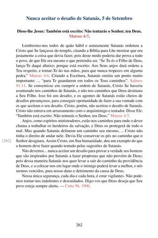Nunca aceitar o desaﬁo de Satanás, 5 de Setembro

        Disse-lhe Jesus: Também está escrito: Não tentarás o Senhor, teu Deus.
                                    Mateus 4:7.

            Lembremo-nos todos de quão hábil e astutamente Satanás ordenou a
        Cristo que Se lançasse do templo, citando a Bíblia para Lhe mostrar que era
        justamente a coisa que devia fazer, pois deste modo poderia dar prova a todo
        o povo, de que Ele era mesmo o que pretendia ser. “Se Tu és o Filho de Deus,
        lança-Te daqui abaixo; porque está escrito: Aos Seus anjos dará ordens a
        Teu respeito, e tomar-Te-ão nas mãos, para que nunca tropeces em alguma
        pedra.” Mateus 4:6. Citando a Escritura, Satanás omitiu um ponto muito
        importante: ... “para Te guardarem em todos os Teus caminhos”. Salmos
        91:11. Se consentisse em cumprir a ordem de Satanás, Cristo Se haveria
        aventurado nos caminhos de Satanás, e não nos caminhos que Deus destinara
        a Seu Filho. Isso foi um desaﬁo, e os agentes de Satanás estão cheios de
        desaﬁos presunçosos, para conseguir oportunidade de fazer a sua vontade com
        os que aceitam o seu desaﬁo. Cristo, porém, não aceitou o desaﬁo de Satanás.
        Cristo não entrava em arrazoamento com o arquiinimigo e tentador. Disse Ele:
        “Também está escrito: Não tentarás o Senhor, teu Deus.” Mateus 4:7.
            Anjos, como espíritos ministradores, estão nos caminhos para onde o dever
        chama a trabalhar os herdeiros da salvação, e Deus os protegerá de todo o
        mal. Mas quando Satanás delineou um caminho seu mesmo, ... Cristo não
        tinha o direito de andar nele. Devia Ele conservar os pés no caminho que o
[262]   Senhor designara. Assim Cristo, em Sua humanidade, deu um exemplo do que
        o homem deve fazer quando tentado pelas sugestões de Satanás.
            Não devemos... nunca aceitar um desaﬁo para provar a verdade aos homens
        que são inspirados por Satanás a fazer propostas que não provêm de Deus;
        pois dessa maneira Satanás nos quer levar a sair do caminho da providência
        de Deus, e a colocar-nos em lugar onde o inimigo poderá levar a melhor, e nós
        sermos vencidos, para nosso dano e detrimento da causa de Deus.
            Nossa única segurança, cada dia e cada hora, é estar vigilantes. Não pode-
        mos tornar-nos indolentes e descuidados. Digo-vos que Deus deseja que Seu
        povo esteja sempre alerta. — Carta 96, 1900.




                                             262
 