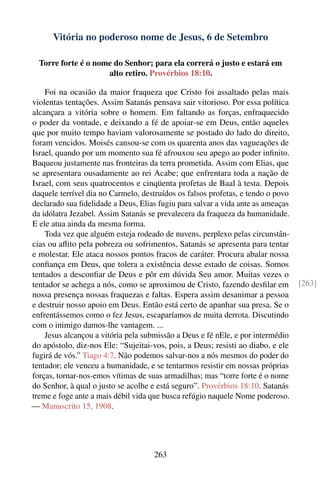 Vitória no poderoso nome de Jesus, 6 de Setembro

  Torre forte é o nome do Senhor; para ela correrá o justo e estará em
                     alto retiro. Provérbios 18:10.

    Foi na ocasião da maior fraqueza que Cristo foi assaltado pelas mais
violentas tentações. Assim Satanás pensava sair vitorioso. Por essa política
alcançara a vitória sobre o homem. Em faltando as forças, enfraquecido
o poder da vontade, e deixando a fé de apoiar-se em Deus, então aqueles
que por muito tempo haviam valorosamente se postado do lado do direito,
foram vencidos. Moisés cansou-se com os quarenta anos das vagueações de
Israel, quando por um momento sua fé afrouxou seu apego ao poder inﬁnito.
Baqueou justamente nas fronteiras da terra prometida. Assim com Elias, que
se apresentara ousadamente ao rei Acabe; que enfrentara toda a nação de
Israel, com seus quatrocentos e cinqüenta profetas de Baal à testa. Depois
daquele terrível dia no Carmelo, destruídos os falsos profetas, e tendo o povo
declarado sua ﬁdelidade a Deus, Elias fugiu para salvar a vida ante as ameaças
da idólatra Jezabel. Assim Satanás se prevalecera da fraqueza da humanidade.
E ele atua ainda da mesma forma.
    Toda vez que alguém esteja rodeado de nuvens, perplexo pelas circunstân-
cias ou aﬂito pela pobreza ou sofrimentos, Satanás se apresenta para tentar
e molestar. Ele ataca nossos pontos fracos de caráter. Procura abalar nossa
conﬁança em Deus, que tolera a existência desse estado de coisas. Somos
tentados a desconﬁar de Deus e pôr em dúvida Seu amor. Muitas vezes o
tentador se achega a nós, como se aproximou de Cristo, fazendo desﬁlar em        [263]
nossa presença nossas fraquezas e faltas. Espera assim desanimar a pessoa
e destruir nosso apoio em Deus. Então está certo de apanhar sua presa. Se o
enfrentássemos como o fez Jesus, escaparíamos de muita derrota. Discutindo
com o inimigo damos-lhe vantagem. ...
    Jesus alcançou a vitória pela submissão a Deus e fé nEle, e por intermédio
do apóstolo, diz-nos Ele: “Sujeitai-vos, pois, a Deus; resisti ao diabo, e ele
fugirá de vós.” Tiago 4:7. Não podemos salvar-nos a nós mesmos do poder do
tentador; ele venceu a humanidade, e se tentarmos resistir em nossas próprias
forças, tornar-nos-emos vítimas de suas armadilhas; mas “torre forte é o nome
do Senhor, à qual o justo se acolhe e está seguro”. Provérbios 18:10. Satanás
treme e foge ante a mais débil vida que busca refúgio naquele Nome poderoso.
— Manuscrito 15, 1908.




                                     263
 