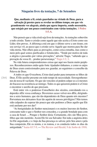 Ninguém livre da tentação, 7 de Setembro

            Que, mediante a fé, estais guardados na virtude de Deus, para a
            salvação já prestes para se revelar no último tempo, em que vós
         grandemente vos alegrais, ainda que agora importa, sendo necessário,
         que estejais por um pouco contristados com várias tentações. 1 Pedro
                                          1:5, 6.

            Não penseis que a vida cristã seja livre de tentações. As tentações sobrevêm
        a todo cristão. Tanto o cristão como aquele que não aceita a Cristo como seu
        Líder, têm provas. A diferença está em que o último serve a um tirano, em
        seu serviço vil, ao passo que o cristão serve Aquele que morreu para lhe dar
        vida eterna. Não olheis para as provações, como coisa estranha, mas como o
        meio pelo qual somos puriﬁcados e fortalecidos. “Tende por motivo de toda
        a alegria o passardes por várias provações,” adverte Tiago, “sabendo que a
        provação da vossa fé... produz perseverança.” Tiago 1:2, 3.
            Na vida futura compreenderemos coisas que aqui nos fazem muito perple-
        xos. Reconheceremos então quão forte Ajudador tínhamos, e como os anjos
        de Deus eram comissionados para nos guardar, ao seguirmos o conselho da
        Palavra de Deus.
            A todos os que O recebem, Cristo dará poder para tornarem-se ﬁlhos de
[264]   Deus. É Ele auxílio presente em todo tempo de necessidade. Envergonhemo-
        nos de nossa fé vacilante. Os que são vencidos só podem culpar-se a si mesmos
        do fracasso na resistência ao inimigo. Todos os que quiserem podem ir a Cristo
        e encontrar o auxílio de que precisam.
            Está entre vós o poderoso Conselheiro dos séculos, convidando-vos a
        depordes nEle vossa conﬁança. Deveremos acaso volver-nos dEle, dirigindo-
        nos a seres humanos, que são tão dependentes de Deus quanto nós mesmos?
        Porventura nos deixamos ﬁcar tão aquém de nossos privilégios? Não temos
        sido culpados de esperar tão pouco que não pedimos a Deus aquilo que Ele
        está anelante por nos dar?
            “As benignidades do Senhor mencionarei e os muitos louvores do Senhor,
        consoante tudo o que o Senhor nos concedeu, e a grande bondade para com
        a casa de Israel. ... Porque o Senhor dizia: Certamente, eles são Meu povo,
        ﬁlhos que não mentirão. Assim Ele foi seu Salvador. Em toda a angústia deles
        foi Ele angustiado, e o Anjo da Sua presença os salvou; pelo Seu amor e pela
        Sua compaixão, Ele os remiu, e os tomou, e os conduziu todos os dias da
        antiguidade.” Isaías 63:7-9. — The Review and Herald, 9 de Junho de 1910.



                                             264
 
