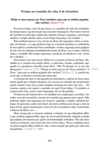 Perigos no caminho da vida, 8 de Setembro

Dirige os meus passos nos Teus caminhos, para que as minhas pegadas
                      não vacilem. Salmos 17:5.

    Em nosso tempo, mais do que nunca, os caminhos da vida são assediados
de perigos para cuja descrição não encontro linguagem. Num único desvio
do caminho do princípio santiﬁcado, Satanás alcança vantagem, e prossegue
adiante e sempre adiante, mais e mais longe da justiça e da verdade. ...
    Para nenhuma pessoa viva, jovem ou idosa, há segurança contra as tenta-
ções de Satanás, e os que preferem ligar-se a homens profanos se embeberão
de seu espírito e produzirão fruto semelhante. A única segurança para qualquer
de nós está em andarmos humildemente diante de Deus, em ir aonde o Mestre
indica o caminho. Há sempre segurança e proteção em obedecer a um “assim
diz o Senhor”. ...
    Precisamos orar sem cessar. Dilate-se o coração em busca de Deus. De-
sabafe-se o coração em oração diária, a cada hora, crendo, conﬁando, ape-
gando-se à promessa, dizendo como Jacó: “Não Te deixarei ir, se me não
abençoares.” Gênesis 32:26. “Dirige os meus passos nos Teus caminhos”, ó         [265]
Deus, “para que as minhas pegadas não vacilem” (Salmos 17:5), caindo nas
covas que os homens cavaram para meus pés.
    A remoção de uma só salvaguarda da consciência, o deixar de fazer justa-
mente aquilo que o Senhor designou, um só passo no caminho de um princípio
errado, muitas vezes leva a uma completa mudança da vida e dos atos. ... Só
estamos seguros em seguir o caminho em que Cristo dirige. O caminho se
tornará mais claro, mais e mais iluminado, até ser dia perfeito.
    O interesse do homem deve ser trabalhar em cooperação com Deus. So-
zinho, seus pés resvalarão, mesmo no caminho que pareça mais seguro. Não
podemos andar com segurança um só passo, seguindo a simples sabedoria hu-
mana. Se quisermos andar sem temor, devemos certiﬁcar-nos de que a mão de
Jesus Cristo segure ﬁrmemente a nossa. E isto só podemos saber examinando
a Palavra do Deus vivo. ...
    Deus deseja que os homens tenham a intuição de que dependem dEle,
e que conﬁem naquela Mão capaz de salvar perfeitamente, naquele coração
que palpita em resposta aos apelos da humanidade sofredora. Não devemos
conﬁar no homem, nem fazer da carne nosso braço. Nossa conﬁança deve
ser posta naquela Mão cálida de vida, e num coração que pulsa por amor dos
desajudados. — Carta 71, 1898.



                                     265
 