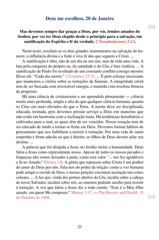 Deus me escolheu, 20 de Janeiro
                                                                                    [22]
 Mas devemos sempre dar graças a Deus, por vós, irmãos amados do
Senhor, por vos ter Deus elegido desde o princípio para a salvação, em
   santiﬁcação do Espírito e fé da verdade. 2 Tessalonicenses 2:13.

    Neste texto, revelam-se os dois grandes instrumentos na salvação do ho-
mem: a inﬂuência divina e a forte e viva fé dos que seguem a Cristo. ...
    A santiﬁcação é obra, não de um dia ou um ano, mas de toda uma vida. A
luta pela conquista do próprio eu, da santidade e do Céu, é luta vitalícia. ... A
santiﬁcação de Paulo foi resultado de um constante conﬂito consigo mesmo.
Disse ele: “Cada dia morro.” 1 Coríntios 15:31. ... É pelo esforço incessante
que mantemos a vitória sobre as tentações de Satanás. A integridade cristã
tem de ser buscada com irresistível energia, e mantida com resoluta ﬁrmeza
de propósito.
    Há uma ciência de cristianismo a ser aprendida plenamente — ciência
muito mais profunda, ampla e alta do que qualquer ciência humana, quanto
os Céus são mais elevados do que a Terra. A mente deve ser disciplinada,
educada, treinada, pois devemos prestar serviço a Deus em maneiras que
não estão em harmonia com a inclinação inata. Há tendências hereditárias e
cultivadas para o mal, as quais têm de ser vencidas. Nosso coração tem de
ser educado de modo a tornar-se ﬁrme em Deus. Devemos formar hábitos de
pensamento que nos habilitem a resistir à tentação. Por uma vida de santo
empenho e ﬁrme adesão ao que é direito, os ﬁlhos de Deus devem selar seu
destino. ...
    A palavra que foi dirigida a Jesus no Jordão inclui a humanidade. Deus
falou a Jesus como representante nosso. Apesar de todos os nossos pecados e
fraquezas não somos deixados à parte, como sem valor. “... nos fez agradáveis
a Si no Amado.” Efésios 1:6. A glória que repousou sobre Cristo é um penhor
do amor de Deus por nós. Fala-nos do poder da oração: como a voz humana
pode atingir o ouvido de Deus, e nossas petições encontrar aceitação nas cortes
celestes. ... A luz que, vinda dos portais abertos do Céu, incidiu sobre a cabeça
de nosso Salvador, incidirá sobre nós, ao orarmos pedindo auxílio para resistir
à tentação. A voz que falou a Jesus diz a todo crente: “Este é o Meu ﬁlho
amado, em quem Me comprazo.” Mateus 3:17. — The Review and Herald, 15
de Outubro de 1908.                                                                 [23]




                                       23
 