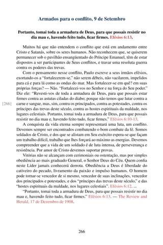 Armados para o conﬂito, 9 de Setembro

         Portanto, tomai toda a armadura de Deus, para que possais resistir no
                dia mau e, havendo feito tudo, ﬁcar ﬁrmes. Efésios 6:13.

            Muitos há que não entendem o conﬂito que está em andamento entre
        Cristo e Satanás, sobre os seres humanos. Não reconhecem que, se quiserem
        permanecer sob o pavilhão ensangüentado do Príncipe Emanuel, têm de estar
        dispostos a ser participantes de Seus conﬂitos, e travar uma resoluta guerra
        contra os poderes das trevas.
            Com o pensamento nesse conﬂito, Paulo escreve a seus irmãos efésios,
        exortando-os a “fortalecerem-se,” não serem débeis, não vacilarem, impelidos
        para cá e para lá como as ondas do mar. Mas fortalecer-se em quê? em suas
        próprias forças? — Não. “Fortalecei-vos no Senhor e na força do Seu poder.”
        Diz ele: “Revesti-vos de toda a armadura de Deus, para que possais estar
        ﬁrmes contra as astutas ciladas do diabo; porque não temos que lutar contra a
[266]   carne e sangue, mas, sim, contra os principados, contra as potestades, contra os
        príncipes das trevas deste século, contra as hostes espirituais da maldade, nos
        lugares celestiais. Portanto, tomai toda a armadura de Deus, para que possais
        resistir no dia mau e, havendo feito tudo, ﬁcar ﬁrmes.” Efésios 6:10-13.
            A conquista da vida eterna sempre representará uma luta, um conﬂito.
        Devemos sempre ser encontrados combatendo o bom combate da fé. Somos
        soldados de Cristo, e dos que se alistam em Seu exército espera-se que façam
        um trabalho difícil, trabalho que lhes forçará ao máximo as energias. Devemos
        compreender que a vida de um soldado é de luta intensa, de perseverança e
        resistência. Por amor de Cristo devemos suportar provas.
            Vitórias não se alcançam com cerimoniais ou ostentação, mas por simples
        obediência ao mais graduado General, o Senhor Deus do Céu. Quem conﬁa
        neste Líder jamais conhecerá derrota. Obediência a Deus é liberdade do
        cativeiro do pecado, livramento da paixão e impulso humanos. O homem
        pode tornar-se vencedor de si mesmo, vencedor de suas inclinações, vencedor
        dos principados e potestades, e dos “príncipes das trevas deste século,” e das
        “hostes espirituais da maldade, nos lugares celestiais”. Efésios 6:12. ...
            “Portanto, tomai toda a armadura de Deus, para que possais resistir no dia
        mau e, havendo feito tudo, ﬁcar ﬁrmes.” Efésios 6:13. — The Review and
        Herald, 17 de Dezembro de 1908.




                                              266
 