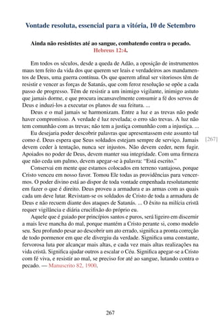 Vontade resoluta, essencial para a vitória, 10 de Setembro

   Ainda não resististes até ao sangue, combatendo contra o pecado.
                              Hebreus 12:4.

    Em todos os séculos, desde a queda de Adão, a oposição de instrumentos
maus tem feito da vida dos que querem ser leais e verdadeiros aos mandamen-
tos de Deus, uma guerra contínua. Os que querem aﬁnal ser vitoriosos têm de
resistir e vencer as forças de Satanás, que com feroz resolução se opõe a cada
passo de progresso. Têm de resistir a um inimigo vigilante, inimigo astuto
que jamais dorme, e que procura incansavelmente consumir a fé dos servos de
Deus e induzi-los a executar os planos de sua feitura. ...
    Deus e o mal jamais se harmonizam. Entre a luz e as trevas não pode
haver compromisso. A verdade é luz revelada; o erro são trevas. A luz não
tem comunhão com as trevas; não tem a justiça comunhão com a injustiça. ...
    Eu desejaria poder descobrir palavras que apresentassem este assunto tal
como é. Deus espera que Seus soldados estejam sempre de serviço. Jamais            [267]
devem ceder à tentação, nunca ser injustos. Não devem ceder, nem fugir.
Apoiados no poder de Deus, devem manter sua integridade. Com uma ﬁrmeza
que não ceda um palmo, devem apegar-se à palavra: “Está escrito.”
    Conservai em mente que estamos colocados em terreno vantajoso, porque
Cristo venceu em nosso favor. Tomou Ele todas as providências para vencer-
mos. O poder divino está ao dispor de toda vontade empenhada resolutamente
em fazer o que é direito. Deus proveu a armadura e as armas com as quais
cada um deve lutar. Revistam-se os soldados de Cristo de toda a armadura de
Deus e não recuem diante dos ataques de Satanás. ... O êxito na milícia cristã
requer vigilância e diária cruciﬁxão do próprio eu.
    Aquele que é guiado por princípios santos e puros, será ligeiro em discernir
a mais leve mancha do mal, porque mantém a Cristo perante si, como modelo
seu. Seu profundo pesar ao descobrir um ato errado, signiﬁca a pronta correção
de todo pormenor em que ele divergiu da verdade. Signiﬁca uma constante,
fervorosa luta por alcançar mais altas, e cada vez mais altas realizações na
vida cristã. Signiﬁca ajudar outros a escalar o Céu. Signiﬁca apegar-se a Cristo
com fé viva, e resistir ao mal, se preciso for até ao sangue, lutando contra o
pecado. — Manuscrito 82, 1900.




                                     267
 