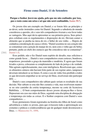 Firme como Daniel, 11 de Setembro

         Porque o Senhor Jeová me ajuda, pelo que me não confundo; por isso,
         pus o rosto como um seixo e sei que não serei confundido. Isaías 50:7.

            Os jovens têm um exemplo em Daniel, e se forem ﬁéis ao princípio e
        ao dever, serão instruídos como foi Daniel. Segundo a sabedoria do mundo
        considerava a questão, ele e seus três companheiros tiveram a seu favor todas
        as vantagens. Mas aqui devia apresentar-se sua primeira prova. Seus princí-
        pios colidiam com os regulamentos e disposições do rei. Deviam comer o
        alimento que se punha na mesa do rei, e beber do seu vinho. ... Depois de
        cuidadosa consideração de causa e efeito, “Daniel assentou no seu coração não
        se contaminar com a porção do manjar do rei, nem com o vinho que ele bebia;
        portanto, pediu ao chefe dos eunucos que lhe concedesse não se contaminar”.
[268]   Daniel 1:8.
            Esse pedido, não o fez Daniel num espírito de desaﬁo, mas solicitou-o
        como grande favor. ... Daniel e seus companheiros eram corteses, bondosos,
        respeitosos, possuindo a graça da mansidão e modéstia. E agora que foram
        levados a prova, colocaram-se completamente do lado da justiça e da verdade.
        Não agiram caprichosamente, mas com inteligência. Resolveram que, como
        os alimentos cárneos não haviam feito parte de seu regime antes, tampouco
        deveriam introduzir-se no futuro. E como o uso de vinho fora proibido a todos
        os que devessem empenhar-se no serviço de Deus, resolveram não participar
        dele. ...
            Daniel e seus companheiros não sabiam quais seriam os resultados de sua
        decisão. Não sabiam se esta não lhes custaria a vida, mas resolveram manter-
        se no reto caminho da estrita temperança, mesmo na corte da licenciosa
        Babilônia. ... O bom comportamento desses jovens alcançou-lhes o favor.
        Depuseram seu caso nas mãos de Deus, seguindo uma disciplina de abnegação
        e temperança em todas as coisas. E o Senhor cooperou com Daniel e seus
        companheiros. ...
            Esses pormenores foram registrados na história dos ﬁlhos de Israel como
        advertência a todos os jovens, para que evitassem toda a aproximação aos
        costumes e práticas e condescendências que de qualquer modo desonrassem a
        Deus. — Manuscrito 51, 1898.




                                            268
 