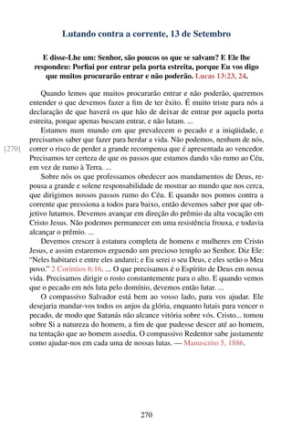 Lutando contra a corrente, 13 de Setembro

            E disse-Lhe um: Senhor, são poucos os que se salvam? E Ele lhe
         respondeu: Porﬁai por entrar pela porta estreita, porque Eu vos digo
             que muitos procurarão entrar e não poderão. Lucas 13:23, 24.

            Quando lemos que muitos procurarão entrar e não poderão, queremos
        entender o que devemos fazer a ﬁm de ter êxito. É muito triste para nós a
        declaração de que haverá os que hão de deixar de entrar por aquela porta
        estreita, porque apenas buscam entrar, e não lutam. ...
            Estamos num mundo em que prevalecem o pecado e a iniqüidade, e
        precisamos saber que fazer para herdar a vida. Não podemos, nenhum de nós,
[270]   correr o risco de perder a grande recompensa que é apresentada ao vencedor.
        Precisamos ter certeza de que os passos que estamos dando vão rumo ao Céu,
        em vez de rumo à Terra. ...
            Sobre nós os que professamos obedecer aos mandamentos de Deus, re-
        pousa a grande e solene responsabilidade de mostrar ao mundo que nos cerca,
        que dirigimos nossos passos rumo do Céu. E quando nos pomos contra a
        corrente que pressiona a todos para baixo, então devemos saber por que ob-
        jetivo lutamos. Devemos avançar em direção do prêmio da alta vocação em
        Cristo Jesus. Não podemos permanecer em uma resistência frouxa, e todavia
        alcançar o prêmio. ...
            Devemos crescer à estatura completa de homens e mulheres em Cristo
        Jesus, e assim estaremos erguendo um precioso templo ao Senhor. Diz Ele:
        “Neles habitarei e entre eles andarei; e Eu serei o seu Deus, e eles serão o Meu
        povo.” 2 Coríntios 6:16. ... O que precisamos é o Espírito de Deus em nossa
        vida. Precisamos dirigir o rosto constantemente para o alto. E quando vemos
        que o pecado em nós luta pelo domínio, devemos então lutar. ...
            O compassivo Salvador está bem ao vosso lado, para vos ajudar. Ele
        desejaria mandar-vos todos os anjos da glória, enquanto lutais para vencer o
        pecado, de modo que Satanás não alcance vitória sobre vós. Cristo... tomou
        sobre Si a natureza do homem, a ﬁm de que pudesse descer até ao homem,
        na tentação que ao homem assedia. O compassivo Redentor sabe justamente
        como ajudar-nos em cada uma de nossas lutas. — Manuscrito 5, 1886.




                                              270
 