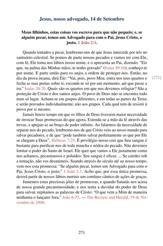 Jesus, nosso advogado, 14 de Setembro

  Meus ﬁlhinhos, estas coisas vos escrevo para que não pequeis; e, se
  alguém pecar, temos um Advogado para com o Pai, Jesus Cristo, o
                           justo. 1 João 2:1.

    Quando tentados a pecar, lembremo-nos de que Jesus intercede por nós no
santuário celestial. Se pomos de parte nossos pecados e vamos ter com Ele,
com fé, Ele toma nos lábios nosso nome, e o apresenta ao Pai, dizendo: “Eis
que, na palma das Minhas mãos, te tenho gravado” (Isaías 49:16); conheço-te
por nome. E parte então para os anjos a ordem de proteger-nos. Então, no
dia da prova insana, dirá Ele: “Vai, pois, povo Meu, entra nos teus quartos e    [271]
fecha as tuas portas sobre ti; esconde-te só por um momento, até que passe a
ira.” Isaías 26:20. Quais são os quartos em que nos devemos refugiar? São a
proteção de Cristo e dos santos anjos. O povo de Deus não se encontra todo
num só lugar. Acham-se em grupos diferentes, e em todas as partes da Terra;
e serão provados individualmente, não aos grupos. Cada qual tem de resistir à
prova por si mesmo.
    Jamais houve tempo em que os ﬁlhos de Deus tivessem maior necessidade
de invocar Suas promessas do que agora. Estenda-se a mão da fé através das
trevas, e apegue-se ao braço de poder inﬁnito. Ao falarmos da necessidade de
separar-nos do pecado, lembremo-nos de que Cristo veio ao nosso mundo para
salvar pecadores, e de que “pode também salvar perfeitamente os que por Ele
se chegam a Deus”. Hebreus 7:25. É privilégio nosso crer que Seu sangue é
bastante para puriﬁcar-nos de toda mancha e nódoa do pecado. Não devemos
limitar o poder do Santo de Israel. Ele quer que vamos a Ele justamente como
nos achamos, pecaminosos e poluídos. Seu sangue é eﬁcaz. ... Se cairdes sob
a tentação, não vos desanimeis. Soando através do século até ao nosso tempo,
vem-nos esta promessa: “Se alguém pecar, temos um Advogado para com o
Pai, Jesus Cristo, o justo.” 1 João 2:1. Acho que, por essa única promessa,
deverá partir de nossos lábios mortais um contínuo cântico de ações de graças.
    Juntemos estas preciosas jóias de promessas, e quando Satanás nos acusa
de nossa grande pecaminosidade, e nos tenta a duvidar do poder de Deus
para salvar, repitamos as palavras de Cristo: “O que vem a Mim de maneira
nenhuma o lançarei fora.” João 6:37. — The Review and Herald, 19 de No-
vembro de 1908.




                                    271
 