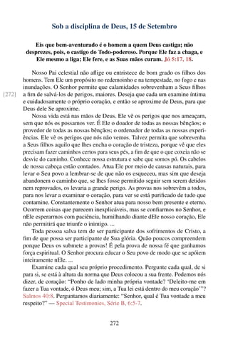 Sob a disciplina de Deus, 15 de Setembro

            Eis que bem-aventurado é o homem a quem Deus castiga; não
         desprezes, pois, o castigo do Todo-poderoso. Porque Ele faz a chaga, e
             Ele mesmo a liga; Ele fere, e as Suas mãos curam. Jó 5:17, 18.

            Nosso Pai celestial não aﬂige ou entristece de bom grado os ﬁlhos dos
        homens. Tem Ele um propósito no redemoinho e na tempestade, no fogo e nas
        inundações. O Senhor permite que calamidades sobrevenham a Seus ﬁlhos
[272]   a ﬁm de salvá-los de perigos, maiores. Deseja que cada um examine íntima
        e cuidadosamente o próprio coração, e então se aproxime de Deus, para que
        Deus dele Se aproxime.
            Nossa vida está nas mãos de Deus. Ele vê os perigos que nos ameaçam,
        sem que nós os possamos ver. É Ele o doador de todas as nossas bênçãos; o
        provedor de todas as nossas bênçãos; o ordenador de todas as nossas experi-
        ências. Ele vê os perigos que nós não vemos. Talvez permita que sobrevenha
        a Seus ﬁlhos aquilo que lhes encha o coração de tristeza, porque vê que eles
        precisam fazer caminhos certos para seus pés, a ﬁm de que o que coxeia não se
        desvie do caminho. Conhece nossa estrutura e sabe que somos pó. Os cabelos
        de nossa cabeça estão contados. Atua Ele por meio de causas naturais, para
        levar o Seu povo a lembrar-se de que não os esqueceu, mas sim que deseja
        abandonem o caminho que, se lhes fosse permitido seguir sem serem detidos
        nem reprovados, os levaria a grande perigo. As provas nos sobrevêm a todos,
        para nos levar a examinar o coração, para ver se está puriﬁcado de tudo que
        contamine. Constantemente o Senhor atua para nosso bem presente e eterno.
        Ocorrem coisas que parecem inexplicáveis, mas se conﬁarmos no Senhor, e
        nEle esperarmos com paciência, humilhando diante dEle nosso coração, Ele
        não permitirá que triunfe o inimigo. ...
            Toda pessoa salva tem de ser participante dos sofrimentos de Cristo, a
        ﬁm de que possa ser participante de Sua glória. Quão poucos compreendem
        porque Deus os submete a provas! É pela prova de nossa fé que ganhamos
        força espiritual. O Senhor procura educar o Seu povo de modo que se apóiem
        inteiramente nEle. ...
            Examine cada qual seu próprio procedimento. Pergunte cada qual, de si
        para si, se está à altura da norma que Deus colocou a sua frente. Podemos nós
        dizer, de coração: “Ponho de lado minha própria vontade? ‘Deleito-me em
        fazer a Tua vontade, ó Deus meu; sim, a Tua lei está dentro do meu coração’”?
        Salmos 40:8. Perguntamos diariamente: “Senhor, qual é Tua vontade a meu
        respeito?” — Special Testimonies, Série B, 6:5-7.


                                            272
 