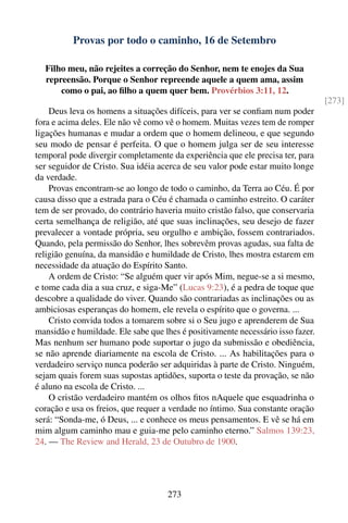 Provas por todo o caminho, 16 de Setembro

  Filho meu, não rejeites a correção do Senhor, nem te enojes da Sua
  repreensão. Porque o Senhor repreende aquele a quem ama, assim
      como o pai, ao ﬁlho a quem quer bem. Provérbios 3:11, 12.
                                                                                 [273]
    Deus leva os homens a situações difíceis, para ver se conﬁam num poder
fora e acima deles. Ele não vê como vê o homem. Muitas vezes tem de romper
ligações humanas e mudar a ordem que o homem delineou, e que segundo
seu modo de pensar é perfeita. O que o homem julga ser de seu interesse
temporal pode divergir completamente da experiência que ele precisa ter, para
ser seguidor de Cristo. Sua idéia acerca de seu valor pode estar muito longe
da verdade.
    Provas encontram-se ao longo de todo o caminho, da Terra ao Céu. É por
causa disso que a estrada para o Céu é chamada o caminho estreito. O caráter
tem de ser provado, do contrário haveria muito cristão falso, que conservaria
certa semelhança de religião, até que suas inclinações, seu desejo de fazer
prevalecer a vontade própria, seu orgulho e ambição, fossem contrariados.
Quando, pela permissão do Senhor, lhes sobrevêm provas agudas, sua falta de
religião genuína, da mansidão e humildade de Cristo, lhes mostra estarem em
necessidade da atuação do Espírito Santo.
    A ordem de Cristo: “Se alguém quer vir após Mim, negue-se a si mesmo,
e tome cada dia a sua cruz, e siga-Me” (Lucas 9:23), é a pedra de toque que
descobre a qualidade do viver. Quando são contrariadas as inclinações ou as
ambiciosas esperanças do homem, ele revela o espírito que o governa. ...
    Cristo convida todos a tomarem sobre si o Seu jugo e aprenderem de Sua
mansidão e humildade. Ele sabe que lhes é positivamente necessário isso fazer.
Mas nenhum ser humano pode suportar o jugo da submissão e obediência,
se não aprende diariamente na escola de Cristo. ... As habilitações para o
verdadeiro serviço nunca poderão ser adquiridas à parte de Cristo. Ninguém,
sejam quais forem suas supostas aptidões, suporta o teste da provação, se não
é aluno na escola de Cristo. ...
    O cristão verdadeiro mantém os olhos ﬁtos nAquele que esquadrinha o
coração e usa os freios, que requer a verdade no íntimo. Sua constante oração
será: “Sonda-me, ó Deus, ... e conhece os meus pensamentos. E vê se há em
mim algum caminho mau e guia-me pelo caminho eterno.” Salmos 139:23,
24. — The Review and Herald, 23 de Outubro de 1900.




                                    273
 