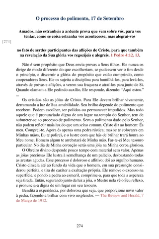 O processo do polimento, 17 de Setembro

         Amados, não estranheis a ardente prova que vem sobre vós, para vos
           tentar, como se coisa estranha vos acontecesse; mas alegrai-vos
[274]

        no fato de serdes participantes das aﬂições de Cristo, para que também
         na revelação da Sua glória vos regozijeis e alegreis. 1 Pedro 4:12, 13.

            Não é sem propósito que Deus envia provas a Seus ﬁlhos. Ele nunca os
        dirige de modo diferente do que escolheriam, se pudessem ver o ﬁm desde
        o princípio, e discernir a glória do propósito que estão cumprindo, como
        cooperadores Seus. Ele os sujeita a disciplina para humilhá-los, para levá-los,
        através de provas e aﬂições, a verem sua fraqueza e atraí-los para junto de Si.
        Quando clamam a Ele pedindo auxílio, Ele responde, dizendo: “Aqui estou.”
        ...
            Os cristãos são as jóias de Cristo. Para Ele devem brilhar vivamente,
        derramando a luz de Sua amabilidade. Seu brilho depende do polimento que
        recebem. Podem escolher, ser polidos ou permanecer impolidos. Mas todo
        aquele que é pronunciado digno de um lugar no templo do Senhor, tem de
        submeter-se ao processo de polimento. Sem o polimento dado pelo Senhor,
        não podem reﬂetir mais luz do que um seixo comum. Cristo diz ao homem: És
        meu. Comprei-te. Agora és apenas uma pedra rústica; mas se te colocares em
        Minhas mãos, Eu te polirei, e o lustre com que hás de brilhar trará honra ao
        Meu nome. Homem algum te arrebatará de Minha mão. Far-te-ei Meu tesouro
        particular. No dia de Minha coroação serás uma jóia na Minha coroa gloriosa.
            O Obreiro divino despende pouco tempo com material sem valor. Apenas
        as jóias preciosas Ele lustra à semelhança de um palácio, desbastando todas
        as arestas agudas. Esse processo é doloroso e aﬂitivo; dói ao orgulho humano.
        Cristo cinzela até ao fundo da vida que o homem, em sua presunção consi-
        derou perfeita, e tira do caráter a exaltação própria. Ele remove o excesso na
        superfície, e pondo a pedra ao esmeril, comprime-a, para que toda a aspereza
        seja tirada. Então, segurando junto da luz a jóia, o Mestre nela vê o Seu reﬂexo,
        e pronuncia-a digna de um lugar em seu tesouro.
            Bendita a experiência, por dolorosa que seja, que proporcione novo valor
        à pedra, fazendo-a brilhar com vivo resplendor. — The Review and Herald, 7
        de Março de 1912.




                                              274
 