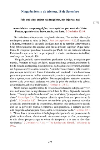 Ninguém isento de tristeza, 18 de Setembro

          Pelo que sinto prazer nas fraquezas, nas injúrias, nas
                                                                                  [275]

   necessidades, nas perseguições, nas angústias, por amor de Cristo.
    Porque, quando estou fraco, então, sou forte. 2 Coríntios 12:10.

    O cristianismo não promete isenção de tristezas. “Por muitas tribulações
nos importa entrar no reino de Deus.” Atos dos Apóstolos 14:22. É necessária
a fé, forte, conﬁante fé, que creia que Deus não há de permitir sobrevenham a
Seus ﬁlhos tentações tão grandes que não as possam suportar. O que seme-
lhante fé tem poder para fazer é-nos dito por Paulo em sua carta aos hebreus.
Falando dos que, em face de perseguição e morte, mantiveram inabalável
conﬁança em Deus, diz Ele:
    “Os quais, pela fé, venceram reinos, praticaram a justiça, alcançaram pro-
messas, fecharam as bocas dos leões, apagaram a força do fogo, escaparam do
ﬁo da espada, da fraqueza tiraram forças, na batalha se esforçaram, puseram
em fugida os exércitos dos estranhos. As mulheres receberam, pela ressurrei-
ção, os seus mortos; uns foram torturados, não aceitando o seu livramento,
para alcançarem uma melhor ressurreição; e outros experimentaram escár-
nios e açoites, e até cadeias e prisões. Foram apedrejados, serrados, tentados,
mortos a ﬁo de espada; andaram vestidos de peles de ovelhas e de cabras,
desamparados, aﬂitos e maltratados.” Hebreus 11:33-37.
    Neste mundo, aqueles heróis da fé foram considerados indignos de viver;
mas no Céu acham-se registrados como ﬁlhos de Deus, dignos da mais alta
honra. “Comigo andarão de branco”, declara Cristo; “porquanto são dignas
disso.” Apocalipse 3:4. Nos lugares celestiais aguarda-os um “peso eterno de
glória”. 2 Coríntios 4:17. “Portanto, nós também, pois, que estamos rodeados
de uma tão grande nuvem de testemunhas, deixemos todo embaraço e o pecado
que tão de perto nos rodeia e corramos, com paciência, a carreira que nos
está proposta, olhando para Jesus, autor e consumador da fé.” Hebreus 12:1,
2. “Nossa leve e momentânea tribulação produz para nós um peso eterno de
glória mui excelente, não atentando nós nas coisas que se vêem, mas nas que
se não vêem; porque as que se vêem são temporais, e as que se não vêem
são eternas.” 2 Coríntios 4:17, 18. — The Review and Herald, 7 de Março de
1912.




                                     275
 