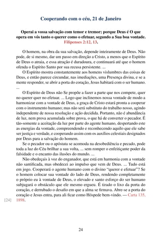Cooperando com o céu, 21 de Janeiro

         Operai a vossa salvação com temor e tremor; porque Deus é O que
       opera em vós tanto o querer como o efetuar, segundo a Sua boa vontade.
                                 Filipenses 2:12, 13.

           O homem, na obra da sua salvação, depende inteiramente de Deus. Não
       pode, de si mesmo, dar um passo em direção a Cristo, a menos que o Espírito
       de Deus o atraia, e essa atração é duradoura, e continuará até que o homem
       ofenda o Espírito Santo por sua recusa persistente. ...
           O Espírito mostra constantemente aos homens vislumbres das coisas de
       Deus, e então parece circundar, nas imediações, uma Presença divina, e se a
       mente responder, se abrir a porta do coração, Jesus habitará com o ser humano.
       ...
           O Espírito de Deus não Se propõe a fazer a parte que nos compete, quer
       no querer quer no efetuar. ... Logo que inclinemos nossa vontade de modo a
       harmonizar com a vontade de Deus, a graça de Cristo estará pronta a cooperar
       com o instrumento humano; mas não será substituto do trabalho nosso, agindo
       independente de nossa resolução e ação decidida. Portanto, não é abundância
       de luz, nem prova acumulada sobre prova, o que há de converter o pecador. É
       tão-somente a aceitação da luz por parte do agente humano, despertando este
       as energias da vontade, compreendendo e reconhecendo aquilo que ele sabe
       ser justiça e verdade, e cooperando assim com os auxílios celestiais designados
       por Deus para a salvação do homem.
           Se o pecador ou o apóstata se acomoda na desobediência e pecado, pode
       toda a luz do Céu brilhar a sua volta, ... sem romper o enfeitiçante poder da
       falsidade e o encanto das ilusões do mundo. ...
           Não obedeçais à voz do enganador, que está em harmonia com a vontade
       não santiﬁcada, mas obedecei ao impulso que vem de Deus. ... Tudo está
       em jogo. Cooperará o agente humano com o divino “querer e efetuar”? Se
       o homem colocar sua vontade do lado de Deus, rendendo completamente
       o próprio eu à vontade de Deus, o elevado e santo esforço do ser humano
       subjugará o obstáculo que ele mesmo ergueu. É tirado o lixo da porta do
       coração, e derrubado o desaﬁo em que a alma se ﬁrmava. Abre-se a porta do
       coração e Jesus entra, para ali ﬁcar como Hóspede bem-vindo. — Carta 135,
[24]   1898.




                                             24
 