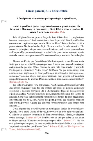 Forças para hoje, 19 de Setembro

               E farei passar essa terceira parte pelo fogo, e a puriﬁcarei,
[276]
            como se puriﬁca a prata, e a provarei, como se prova o ouro; ela
         invocará o Meu nome, e Eu a ouvirei; direi: É Meu povo; e ela dirá: O
                          Senhor é meu Deus. Zacarias 13:9.

            Pela aﬂição o Senhor prova a força de Seus ﬁlhos. Está o coração forte
        bastante para suportar? Está a consciência livre de pecado? Testiﬁca o Espírito
        com o nosso espírito de que somos ﬁlhos de Deus? Isto o Senhor veriﬁca
        provando-nos. Na fornalha da aﬂição Ele nos puriﬁca de toda a escória. Ele
        nos envia provações, não para nos causar dor desnecessária, mas para nos levar
        a olhar para Ele, para nos fortalecer a resistência, para ensinar-nos que, se não
        nos rebelarmos, mas pusermos nEle nossa conﬁança, veremos Sua salvação.
        ...
            O amor de Cristo por Seus ﬁlhos é tão forte quanto terno. É amor mais
        forte que a morte, pois Ele morreu por nós. É amor mais verdadeiro do que
        o de uma mãe por seus ﬁlhos. O amor de uma mãe pode mudar; o amor de
        Cristo, porém, é imutável. “Estou certo”, diz Paulo, “de que nem a morte, nem
        a vida, nem os anjos, nem os principados, nem as potestades, nem o presente,
        nem o porvir, nem a altura, nem a profundidade, nem alguma outra criatura
        nos poderá separar do amor de Deus, que está em Cristo Jesus, nosso Senhor!”
        Romanos 8:38, 39.
            Em toda prova temos forte consolação. Não Se compadece nosso Salvador
        das nossas fraquezas? Não foi Ele tentado em todos os pontos, como nós
        o somos? E não nos convidou Ele a Lhe levarmos todas as nossas provas
        e perplexidades? Não nos tornemos, pois, infelizes por causa dos fardos de
        amanhã. Corajosa e valorosamente suportemos os fardos de hoje. Precisamos
        de conﬁança e fé hoje, sim. Não se nos pede, porém, que vivamos mais do
        que um dia por vez. Aquele que concede forças para hoje, dará forças para
        amanhã. ...
            Coisa alguma fere o espírito como os pontiagudos dardos da incredulidade.
        Quando vier a prova (como há de vir), não vos desanimeis nem vos queixeis.
        O silêncio do coração, torna mais distinta a voz de Deus. “Então, se alegram
        com a bonança.” Salmos 107:30. Lembrai-vos de que por baixo de vós estão
        os braços eternos. “Descansa no Senhor e espera nEle.” Salmos 37:7. Ele vos
        está guiando para o porto de uma experiência de misericórdia, e vos ordena:
        “Aquietai-vos e sabei que Eu sou Deus.” Salmos 46:10. — The Signs of the
[277]   Times, 5 de Novembro de 1902.
                                              276
 