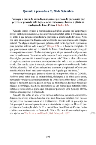 Quando é provada a fé, 20 de Setembro

 Para que a prova da vossa fé, muito mais preciosa do que o ouro que
 perece e é provado pelo fogo, se ache em louvor, e honra, e glória na
                revelação de Jesus Cristo. 1 Pedro 1:7.

    Quando somos levados a circunstâncias adversas, quando são despertados
nossos sentimentos naturais, e nos queremos desabafar, então é provada nossa
fé; então é que devemos manifestar a mansidão e amabilidade de Cristo. Nem
por uma única palavra devemos dar expressão aos sentimentos do coração
natural. “Se alguém não tropeça em palavra, o tal varão é perfeito e poderoso
para também refrear todo o corpo” (Tiago 3:2) — o homem completo. O
que precisamos é estar sob o controle de Jesus. Não devemos querer seguir
nosso próprio caminho. Tenho ouvido alguns alegar, como desculpa de seu
mau procedimento: “A senhora sabe que este é meu temperamento, é minha
disposição, que me foi transmitida por meus pais.” Sim; e eles cultivaram
tal espírito, e nele se educaram, desculpando assim todo o seu procedimento
errado. Em vez de ceder à tentação, devem eles apoiar-se no braço do Poder
Inﬁnito, dizendo: “Irei a Deus tal qual me encontro, e implorarei a Cristo que
me dê a vitória. Serei mais que vencedor, por Aquele que me amou.”
    Para compreender quão grande é o amor de Jesus por vós, olhai ao Calvário.
Podereis então saber algo da profundidade, da largura e da altura desse amor,
e podereis ver algo da condescendência de Deus e do Senhor Jesus Cristo, ao
descer o Salvador, passo a passo, ao vale da humilhação. Ele não baixou ao
pecado, à corrupção, mas ﬁcou neste átomo de um mundo para batalhar contra
Satanás e seus anjos, e para aqui conquistar para nós uma herança eterna,
herança incorruptível e imaculada.
    Quando Ele subiu ao alto, levou cativo o cativeiro e deu dons aos homens,
deixou em nossas mãos a batalha, mas não devemos batalhar com nossas
forças; certo fracassaríamos se o tentássemos. Cristo está na presença do
Pai, para pôr à nossa disposição os seres invisíveis, os anjos de Deus. O que
precisamos é a simplicidade da fé, a mansidão e humildade de Cristo. Então
conﬁaremos inteiramente no Senhor do Céu, e Ele estará à nossa direita para
nos ajudar. — The Review and Herald, 8 de Março de 1892.                         [278]




                                    277
 