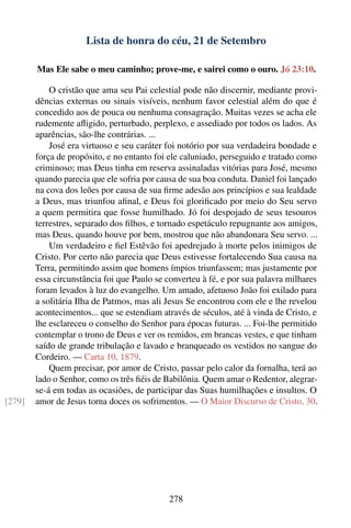 Lista de honra do céu, 21 de Setembro

        Mas Ele sabe o meu caminho; prove-me, e sairei como o ouro. Jó 23:10.

            O cristão que ama seu Pai celestial pode não discernir, mediante provi-
        dências externas ou sinais visíveis, nenhum favor celestial além do que é
        concedido aos de pouca ou nenhuma consagração. Muitas vezes se acha ele
        rudemente aﬂigido, perturbado, perplexo, e assediado por todos os lados. As
        aparências, são-lhe contrárias. ...
            José era virtuoso e seu caráter foi notório por sua verdadeira bondade e
        força de propósito, e no entanto foi ele caluniado, perseguido e tratado como
        criminoso; mas Deus tinha em reserva assinaladas vitórias para José, mesmo
        quando parecia que ele sofria por causa de sua boa conduta. Daniel foi lançado
        na cova dos leões por causa de sua ﬁrme adesão aos princípios e sua lealdade
        a Deus, mas triunfou aﬁnal, e Deus foi gloriﬁcado por meio do Seu servo
        a quem permitira que fosse humilhado. Jó foi despojado de seus tesouros
        terrestres, separado dos ﬁlhos, e tornado espetáculo repugnante aos amigos,
        mas Deus, quando houve por bem, mostrou que não abandonara Seu servo. ...
            Um verdadeiro e ﬁel Estêvão foi apedrejado à morte pelos inimigos de
        Cristo. Por certo não parecia que Deus estivesse fortalecendo Sua causa na
        Terra, permitindo assim que homens ímpios triunfassem; mas justamente por
        essa circunstância foi que Paulo se converteu à fé, e por sua palavra milhares
        foram levados à luz do evangelho. Um amado, afetuoso João foi exilado para
        a solitária Ilha de Patmos, mas ali Jesus Se encontrou com ele e lhe revelou
        acontecimentos... que se estendiam através de séculos, até à vinda de Cristo, e
        lhe esclareceu o conselho do Senhor para épocas futuras. ... Foi-lhe permitido
        contemplar o trono de Deus e ver os remidos, em brancas vestes, e que tinham
        saído de grande tribulação e lavado e branqueado os vestidos no sangue do
        Cordeiro. — Carta 10, 1879.
            Quem precisar, por amor de Cristo, passar pelo calor da fornalha, terá ao
        lado o Senhor, como os três ﬁéis de Babilônia. Quem amar o Redentor, alegrar-
        se-á em todas as ocasiões, de participar das Suas humilhações e insultos. O
[279]   amor de Jesus torna doces os sofrimentos. — O Maior Discurso de Cristo, 30.




                                             278
 