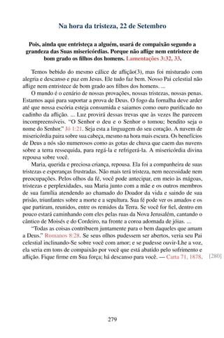 Na hora da tristeza, 22 de Setembro

  Pois, ainda que entristeça a alguém, usará de compaixão segundo a
 grandeza das Suas misericórdias. Porque não aﬂige nem entristece de
         bom grado os ﬁlhos dos homens. Lamentações 3:32, 33.

     Temos bebido do mesmo cálice de aﬂição(3), mas foi misturado com
alegria e descanso e paz em Jesus. Ele tudo faz bem. Nosso Pai celestial não
aﬂige nem entristece de bom grado aos ﬁlhos dos homens. ...
     O mundo é o cenário de nossas provações, nossas tristezas, nossas penas.
Estamos aqui para suportar a prova de Deus. O fogo da fornalha deve arder
até que nossa escória esteja consumida e saiamos como ouro puriﬁcado no
cadinho da aﬂição. ... Luz provirá dessas trevas que às vezes lhe parecem
incompreensíveis. “O Senhor o deu e o Senhor o tomou; bendito seja o
nome do Senhor.” Jó 1:21. Seja esta a linguagem do seu coração. A nuvem de
misericórdia paira sobre sua cabeça, mesmo na hora mais escura. Os benefícios
de Deus a nós são numerosos como as gotas de chuva que caem das nuvens
sobre a terra ressequida, para regá-la e refrigerá-la. A misericórdia divina
repousa sobre você.
     Maria, querida e preciosa criança, repousa. Ela foi a companheira de suas
tristezas e esperanças frustradas. Não mais terá tristeza, nem necessidade nem
preocupações. Pelos olhos da fé, você pode antecipar, em meio às mágoas,
tristezas e perplexidades, sua Maria junto com a mãe e os outros membros
de sua família atendendo ao chamado do Doador da vida e saindo de sua
prisão, triunfantes sobre a morte e a sepultura. Sua fé pode ver os amados e os
que partiram, reunidos, entre os remidos da Terra. Se você for ﬁel, dentro em
pouco estará caminhando com eles pelas ruas da Nova Jerusalém, cantando o
cântico de Moisés e do Cordeiro, na fronte a coroa adornada de jóias. ...
     “Todas as coisas contribuem juntamente para o bem daqueles que amam
a Deus.” Romanos 8:28. Se seus olhos pudessem ser abertos, veria seu Pai
celestial inclinando-Se sobre você com amor; e se pudesse ouvir-Lhe a voz,
ela seria em tons de compaixão por você que está abatido pelo sofrimento e
aﬂição. Fique ﬁrme em Sua força; há descanso para você. — Carta 71, 1878.         [280]




                                     279
 