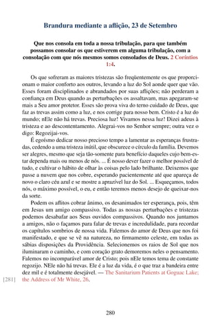 Brandura mediante a aﬂição, 23 de Setembro

            Que nos consola em toda a nossa tribulação, para que também
           possamos consolar os que estiverem em alguma tribulação, com a
        consolação com que nós mesmos somos consolados de Deus. 2 Coríntios
                                         1:4.

             Os que sofreram as maiores tristezas são freqüentemente os que proporci-
        onam o maior conforto aos outros, levando a luz do Sol aonde quer que vão.
        Esses foram disciplinados e abrandados por suas aﬂições; não perderam a
        conﬁança em Deus quando as perturbações os assaltavam, mas apegaram-se
        mais a Seu amor protetor. Esses são prova viva do terno cuidado de Deus, que
        faz as trevas assim como a luz, e nos corrige para nosso bem. Cristo é a luz do
        mundo; nEle não há trevas. Preciosa luz! Vivamos nessa luz! Dizei adeus à
        tristeza e ao descontentamento. Alegrai-vos no Senhor sempre; outra vez o
        digo: Regozijai-vos.
             É egoísmo dedicar nosso precioso tempo a lamentar as esperanças frustra-
        das, cedendo a uma tristeza inútil, que obscurece o círculo da família. Devemos
        ser alegres, mesmo que seja tão-somente para benefício daqueles cujo bem-es-
        tar dependa mais ou menos de nós. ... É nosso dever fazer o melhor possível de
        tudo, e cultivar o hábito de olhar às coisas pelo lado brilhante. Deixemos que
        passe a nuvem que nos cobre, esperando pacientemente até que apareça de
        novo o claro céu azul e se mostre a aprazível luz do Sol. ... Esqueçamos, todos
        nós, o máximo possível, o eu, e então teremos menos desejo de queixar-nos
        da sorte.
             Podem os aﬂitos cobrar ânimo, os desanimados ter esperança, pois, têm
        em Jesus um amigo compassivo. Todas as nossas perturbações e tristezas
        podemos desabafar aos Seus ouvidos compassivos. Quando nos juntamos
        a amigos, não o façamos para falar de trevas e incredulidade, para recordar
        os capítulos sombrios de nossa vida. Falemos do amor de Deus que nos foi
        manifestado, e que se vê na natureza, no ﬁrmamento celeste, em todas as
        sábias disposições da Providência. Selecionemos os raios de Sol que nos
        iluminaram o caminho, e com coração grato demoremos neles o pensamento.
        Falemos no incomparável amor de Cristo; pois nEle temos tema de constante
        regozijo. NEle não há trevas. Ele é a luz da vida, é o que traz a bandeira entre
        dez mil e é totalmente desejável. — The Sanitarium Patients at Goguac Lake;
[281]   the Address of Mr White, 26.




                                             280
 
