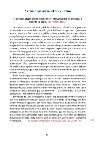 As nuvens passarão, 24 de Setembro

   O coração alegre aformoseia o rosto, mas, pela dor do coração, o
                 espírito se abate. Provérbios 15:13.

    A tristeza vem e vai; é o quinhão do homem; não devemos procurar
aumentá-la, mas antes falar naquilo que é brilhante e aprazível. Quando o
inverno estende sobre a terra sua gélida coberta, não deixamos nossa alegria
enregelar-se juntamente com as ﬂores e regatos, lamentando continuamente
por motivo dos dias sombrios, e dos ventos minuanos. Ao contrário, nossa
imaginação antecipa o verão próximo, com seu calor, vida e beleza. Ao mesmo
tempo desfrutamos toda a luz do Sol que nos chega, e encontramos bastante
conforto, apesar do frio e da neve, enquanto esperamos que a natureza se
revista das roupagens novas, brilhantes, portadoras de alegria.
    Exatamente agora uma nuvem excluiu de nossa vista os brilhantes raios
do Sol, e somos deixados na sombra. Deveríamos amoﬁnar-nos e aﬂigir-nos
por causa disso, esquecidos de tudo o mais que existe de brilhante e belo ao
nosso redor? Não! devemos esquecer a nuvem, lembrados de que o Sol não
foi extinto, mas apenas velou a face por uns momentos, para voltar a brilhar
com maior fulgor, e para ser apreciado e fruído muito mais do que se nunca
estivera oculto.
    Deus não Se agrada de que passemos nossa vida desanimados e sombrios,
aumentando toda diﬁculdade que nos visite. Assim fazendo, não só nos tor-
namos infelizes, mas também tiramos a felicidade dos que nos rodeiam. Não
devemos estar a buscar as sombras escuras de nossa vivência, sobre elas nos
demorando, mas antes abrir os olhos e despertar nossos sentidos para ver e
apreciar as muitas bênçãos que nos envolvem — e isso deve não só fazer-nos
agradecidos, mas também muito contentes.
    É vontade de Deus que sejamos alegres. Ele deseja que abramos o coração
aos raios luminosos do Céu; deseja que nosso espírito se enterneça por Seu
amor e bondade, aparentes em nossa vida, e nas coisas da natureza, que nos
cercam. Os que entram em contato conosco são inﬂuenciados para o bem ou
para o mal por nossas palavras e atos. Estamos inconscientemente difundindo
a fragrância de nosso caráter na atmosfera moral que nos rodeia, ou estamos
intoxicando essa atmosfera pelos pensamentos, palavras e atos que tenham
inﬂuência deletéria sobre aqueles com os quais nos associamos. “Ninguém
vive para si.” — The Sanitarium Patients at Goguac Lake, 23-25 (1878).         [282]




                                    281
 
