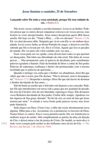 Jesus ilumina o caminho, 25 de Setembro

        Lançando sobre Ele toda a vossa ansiedade, porque Ele tem cuidado de
                                  vós. 1 Pedro 5:7.

             Não leveis vossos cuidados a ouvidos humanos. Levai-os ao Senhor. Pode-
        reis pensar que os outros devam simpatizar convosco em vossas provas; mas
        ﬁcareis às vezes decepcionados. Jesus nunca decepciona quem dEle busca
        auxílio. Ele hoje vos diz: “Vinde a Mim, ... e Eu vos aliviarei.” Mateus 11:28.
        Ele vos dará descanso nEle. Ninguém que vá ter com Ele se vai embora desa-
        judado. Levai vossos fardos ao divino Portador de cargas, e deixai-os com Ele,
        sabendo que Ele os levará por vós. Ele é o Cristo, Aquele que leva os pecados
        do mundo. Ele vos porá sob o Seu cuidado, pois vos ama. ...
             Fazei vossa parte em vos ajudar, como devem fazer todos os que queiram
        ser abençoados. Não faleis nas diﬁculdades da vida cristã. Não faleis de vossas
        provas. ... Não pronuncieis uma só palavra de desalento, pois semelhantes
        palavras agradam a Satanás. Falai da bondade de Deus e contai de Seu poder.
        Palavras de esperança, conﬁança e ânimo são pronunciadas com a mesma
        facilidade que as palavras de queixume. ...
             Quando o inimigo vos conta que o Senhor vos abandonou, dizei-lhe que
        sabeis que não é assim, pois Ele declara: “Não te deixarei, nem te desampara-
        rei.” Hebreus 13:5. Despachai o inimigo. Dizei-lhe que não haveis de desonrar
        o Senhor duvidando de Seu amor. ...
             Não há limite ao auxílio que o Salvador está disposto a nos conceder. Pede-
        nos Ele que introduzamos em nossa vida a graça que nos guardará do pecado.
        Da cruz do Calvário vêm até nós liberdade, esperança e força. Não desonreis
        vosso Redentor duvidando de Seu poder. Conﬁai nEle sempre. Apoderai-vos
        das riquezas de Sua graça, dizendo: “Eu hei de crer, eu creio de fato que Jesus
        morreu por mim.” A estrada a vossa frente pode parecer escura, mas Jesus
        pode iluminá-la.
             Sede alegres em Deus. Cristo é luz, e nEle não existe absolutamente treva
        alguma. Olhai para a luz. Acostumai-vos a pronunciar os louvores de Deus.
        Tornai felizes os outros. Esta é vossa primeira tarefa. Ela vos fortalecerá os
        melhores traços de caráter. Abri completamente as janelas da alma em direção
        do Céu, e deixai entrar a luz da justiça de Cristo. De manhã, ao meio-dia e à
[283]   noite vosso coração pode encher-se dos brilhantes raios da luz do Céu. — The
        Review and Herald, 7 de Abril de 1904.




                                             282
 
