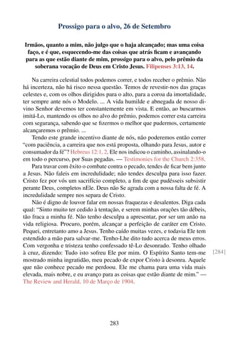Prossigo para o alvo, 26 de Setembro

Irmãos, quanto a mim, não julgo que o haja alcançado; mas uma coisa
 faço, e é que, esquecendo-me das coisas que atrás ﬁcam e avançando
para as que estão diante de mim, prossigo para o alvo, pelo prêmio da
    soberana vocação de Deus em Cristo Jesus. Filipenses 3:13, 14.

    Na carreira celestial todos podemos correr, e todos receber o prêmio. Não
há incerteza, não há risco nessa questão. Temos de revestir-nos das graças
celestes e, com os olhos dirigidos para o alto, para a coroa da imortalidade,
ter sempre ante nós o Modelo. ... A vida humilde e abnegada de nosso di-
vino Senhor devemos ter constantemente em vista. E então, ao buscarmos
imitá-Lo, mantendo os olhos no alvo do prêmio, podemos correr esta carreira
com segurança, sabendo que se ﬁzermos o melhor que pudermos, certamente
alcançaremos o prêmio. ...
    Tendo este grande incentivo diante de nós, não poderemos então correr
“com paciência, a carreira que nos está proposta, olhando para Jesus, autor e
consumador da fé”? Hebreus 12:1, 2. Ele nos indicou o caminho, assinalando-o
em todo o percurso, por Suas pegadas. — Testimonies for the Church 2:358.
    Para travar com êxito o combate contra o pecado, tendes de ﬁcar bem junto
a Jesus. Não faleis em incredulidade; não tendes desculpa para isso fazer.
Cristo fez por vós um sacrifício completo, a ﬁm de que pudésseis subsistir
perante Deus, completos nEle. Deus não Se agrada com a nossa falta de fé. A
incredulidade sempre nos separa de Cristo.
    Não é digno de louvor falar em nossas fraquezas e desalentos. Diga cada
qual: “Sinto muito ter cedido à tentação, e serem minhas orações tão débeis,
tão fraca a minha fé. Não tenho desculpa a apresentar, por ser um anão na
vida religiosa. Procuro, porém, alcançar a perfeição de caráter em Cristo.
Pequei, entretanto amo a Jesus. Tenho caído muitas vezes, e todavia Ele tem
estendido a mão para salvar-me. Tenho-Lhe dito tudo acerca de meus erros.
Com vergonha e tristeza tenho confessado tê-Lo desonrado. Tenho olhado
à cruz, dizendo: Tudo isto sofreu Ele por mim. O Espírito Santo tem-me          [284]
mostrado minha ingratidão, meu pecado de expor Cristo à desonra. Aquele
que não conhece pecado me perdoou. Ele me chama para uma vida mais
elevada, mais nobre, e eu avanço para as coisas que estão diante de mim.” —
The Review and Herald, 10 de Março de 1904.




                                    283
 