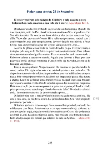 Poder para vencer, 28 de Setembro

   E eles o venceram pelo sangue do Cordeiro e pela palavra do seu
 testemunho; e não amaram a sua vida até à morte. Apocalipse 12:11.

    O Salvador cuida com profundo interesse da família humana. Quando Ele
ascendeu para junto do Pai, não deixou sem auxílio os Seus seguidores. Em
Sua vida terrestre Ele venceu em favor deles, e eles devem vencer na força
dEle. Todos têm provas a defrontar. Há o velho temperamento natural com o
qual contender; mas esse temperamento deve ser levado em sujeição a Jesus
Cristo, para que possamos estar em terreno vantajoso com Deus. ...
    A coroa de glória será deposta na fronte de todos os que tiverem vencido a
tentação, pelo sangue do Cordeiro e a palavra de seu testemunho. Essa palavra
de nosso testemunho signiﬁca muito. Esse testemunho está perante todo o
Universo celeste e perante o mundo. Aquele que desonra a Deus por suas
palavras e obras, que não reconhece a Cristo como seu Salvador, coloca-se do
lado que vai perder. ...
    Jesus é vosso ajudador. Ninguém como Ele conhece as peculiaridades de
vosso caráter. Ele vigia sobre vós, e se estais dispostos a ser ensinados, Ele
disporá em torno de vós inﬂuências para o bem, que vos habilitarão a cumprir
toda a Sua vontade para convosco. Estamos nos preparando para a vida futura
e eterna. Logo há de haver uma grande revista, na qual todos que buscam
aperfeiçoar o caráter cristão têm de suportar a prova das minuciosas perguntas:
Dais um exemplo que os outros possam seguir com segurança? Tendes zelado
pelas pessoas, como aqueles que hão de dar conta delas? O exército celestial
está... intensamente ansioso de que suporteis a prova. ...
    O Senhor olha com o mais profundo interesse a cada pessoa que luta. Ele
ama a cada uma. Se não fosse assim, Ele jamais teria dado Seu Filho unigênito     [286]
para morrer por nós. ...
    O Senhor ajudará a todos os que ﬁzerem o melhor possível, andando hu-
mildemente com Deus. Animemo-nos a crer que temos um braço poderoso ao
qual nos apoiar, e que, enquanto conﬁarmos na força de Cristo, não poderemos
desonrar a Deus. Estamos em prova agora, mas em cada teste tornemos mani-
festo a todos os que nos cercam que estamos do lado do Senhor. — Manuscrito
11, 1911.




                                     285
 