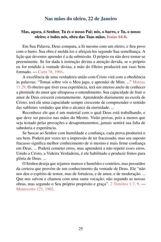 Nas mãos do oleiro, 22 de Janeiro

   Mas, agora, ó Senhor, Tu és o nosso Pai; nós, o barro, e Tu, o nosso
          oleiro; e todos nós, obra das Tuas mãos. Isaías 64:8.

    Em Sua Palavra, Deus compara, a Si mesmo com um oleiro, e Seu povo
com o barro. Sua obra é moldá-los e afeiçoá-los segundo Sua semelhança. A
lição que devemos aprender é a da submissão. O próprio eu não deve tornar-se
preeminente. Se for dada à instrução divina a atenção devida, se o próprio
eu for rendido à vontade divina, a mão do Oleiro produzirá um vaso bem
formado. — Carta 78, 1901.
    A excelência de uma verdadeira união com Cristo virá com a obediência
às palavras: “Tomai sobre vós o Meu jugo, e aprendei de Mim. ...” Mateus
11:29. O obreiro que tiver essa experiência, terá um intenso anelo de conhecer
a plenitude do amor que ultrapassa o entendimento. Sua capacidade de fruir o
amor de Deus crescerá constantemente. Aprendendo diariamente na escola de
Cristo, terá ele uma capacidade sempre crescente de compreender o sentido
das sublimes verdades que têm o alcance da eternidade. ...
    Reconhece ele que é um material com o qual Deus está trabalhando, e
que deve ser passivo nas mãos do Mestre. Virão provas, pois a menos que
seja testado pelas provações e desapontamentos, jamais sentirá sua falta de
sabedoria e experiência.
    Se buscar ao Senhor com humildade e conﬁança, cada prova produzirá o
seu bem. Poderá por vezes ter a impressão de ter fracassado, mas seu suposto
fracasso signiﬁca melhor conhecimento de si mesmo e mais ﬁrme conﬁança
em Deus. ... Poderá cometer erros, mas aprenderá a não repetir esses erros.
Unido a Cristo, a Videira Verdadeira, é ele habilitado a produzir frutos para
glória de Deus. ...
    O Senhor deseja que sejamos mansos e humildes e contritos, mas possuídos
da certeza que provém de um conhecimento da vontade de Deus. Ele “não
nos deu o espírito de temor, mas de fortaleza, e de amor, e de moderação. ...
Que nos salvou e chamou com uma santa vocação; não segundo as nossas
obras, mas segundo o Seu próprio propósito e graça”. 2 Timóteo 1:7, 9. —
Manuscrito 121, 1902.




                                     25
 