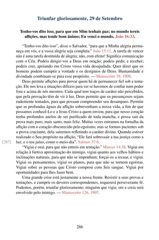 Triunfar gloriosamente, 29 de Setembro

          Tenho-vos dito isso, para que em Mim tenhais paz; no mundo tereis
            aﬂições, mas tende bom ânimo; Eu venci o mundo. João 16:33.

            “Tenho-vos dito isso”, disse o Salvador, “para que a Minha alegria perma-
        neça em vós, e a vossa alegria seja completa.” João 15:11. A tarefa de vencer
        não é uma tarefa destituída de alegria; não, com efeito! Signiﬁca comunicação
        com o Céu. Podeis dirigir-vos a Deus em oração; podeis pedir, e receber;
        podeis crer, apoiando em Cristo vossa vida desajudada. Quer dizer que os
        homens podem cumprir a vontade e os desígnios de Deus. Humanidade e
        divindade combinam-se para esse propósito. — Manuscrito 19, 1909.
            Deus permite aﬂições para provar quem há de permanecer ﬁel sob a tenta-
        ção. Ele nos leva a situações difíceis para ver se havemos de conﬁar num poder
        fora e acima de nós mesmos. Cada qual tem traços de caráter não percebidos,
        que pela provação têm de vir à luz. Deus permite que os presunçosos sejam
        rudemente tentados, para que possam compreender seu desamparo. Permite
        que as profundas águas da aﬂição sobrevenham a nossa vida, a ﬁm de que
        possamos conhecê-Lo e a Jesus Cristo a quem enviou, para que nosso coração
        tenha profundos anelos de ser puriﬁcado de toda mancha, e possa sair da
        prova mais puro, mais santo, mais feliz. Muitas vezes entramos na fornalha da
        aﬂição com o coração obscurecido pelo egoísmo; mas se formos pacientes sob
        a prova cruciante, dela sairemos reﬂetindo o caráter divino. Quando estiver
        realizado o Seu propósito na aﬂição, “Ele fará sobressair a tua justiça como a
[287]   luz; e o teu juízo, como o meio-dia”. Salmos 37:6.
            “Vigiai e orai, para que não entreis em tentação.” Marcos 14:38. Vigiai em
        relação à furtiva aproximação do inimigo, vigiai quanto aos velhos hábitos e
        inclinações naturais, para que não se imponham; forçai-os a recuar, e vigiai.
        Vigiai os pensamentos, vigiai os planos, para que não se tornem egoístas.
        Vigiai sobre as pessoas que Cristo comprou com Seu sangue. Vigiai por
        oportunidades para lhes fazer bem.
            Uma grande crise está justamente a nossa frente. Resistir a suas provas e
        tentações, e cumprir os deveres correspondentes, requererá perseverante fé.
        Podemos, porém, triunfar gloriosamente; ninguém que vigie, ore e creia será
        envolvido pelo inimigo. — Manuscrito 126, 1907.




                                             286
 