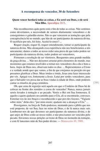 A recompensa do vencedor, 30 de Setembro

  Quem vencer herdará todas as coisas, e Eu serei seu Deus, e ele será
                    Meu ﬁlho. Apocalipse 21:7.

    Não reconhecemos quão perto está o ﬁm de todas as coisas. Não sentimos
como deveríamos, a necessidade de sermos diariamente vencedores e de
conseguirmos o galardão eterno. São os que vencerem as tentações que pela
concupiscência há no mundo, que hão de ser participantes da natureza divina.
O sacrifício por nós, foi feito. Aceitá-lo-emos? ...
    Requer oração, requer fé, requer entendimento, tornar-se participante da
natureza divina. Mas alcançando essa experiência não nos beneﬁciamos a nós
unicamente; damos a todos ao nosso redor uma prova de que todos podem ser
participantes da natureza divina, todos podem ser vencedores,
    Firmemos a resolução de ser vitoriosos. Busquemos uma grande medida
da graça divina. ... Não nos deixemos arrastar pelos elementos do mundo, mas
mostremos que estamos resolvidos a tornar-nos vencedores dia a dia e hora a
hora. Anjos de Deus nos, observam todos os dias. ... Representemos a Cristo
e a verdade aonde quer que vamos, a ﬁm de que estejamos na posição em que
possamos gloriﬁcar a Deus. Meus irmãos e irmãs, Jesus ama fazer intercessão
por vós. Apegai-vos, fortemente a Jesus. Lutai por serdes vencedores, para
que o Salvador vos possa dar as boas-vindas à cidade de Deus, onde podereis
cantar os triunfos da graça remidora.                                           [288]
    Oh, que cena de regozijo será aquela em que o Cordeiro de Deus há de
colocar na fronte dos remidos a coroa do vencedor! Nunca, nunca jamais
sereis levados à tentação e ao pecado. Vereis o Rei em Sua formosura. E
aqueles a quem ajudastes no caminho para o Céu, ali se encontrarão, convosco.
Estreitar-vos-ão nos braços e reconhecerão o que por eles ﬁzestes. “Vigiaste
sobre mim,” dirão eles; “por mim oraste; ajudaste-me a alcançar o Céu.” ...
    Prossigamos, na força do Todo-poderoso, atentando para o júbilo que nos
está proposto, de ver Sua, face no reino de Deus, e de lá nunca mais sair.
Lembremo-nos de que devemos ser participantes da natureza divina, e de
que anjos de Deus estão ao nosso redor, e não precisamos ser vencidos pelo
pecado. Enviemos nossas petições ao trono de Deus no momento da tentação,
e com fé lancemos mão de Seu poder divino. — Manuscrito 49, 1909.




                                    287
 