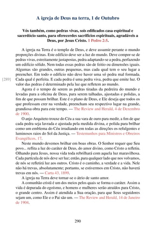 A igreja de Deus na terra, 1 de Outubro

            Vós também, como pedras vivas, sois ediﬁcados casa espiritual e
         sacerdócio santo, para oferecerdes sacrifícios espirituais, agradáveis a
                          Deus, por Jesus Cristo. 1 Pedro 2:5.

            A igreja na Terra é o templo de Deus, e deve assumir perante o mundo
        proporções divinas. Este edifício deve ser a luz do mundo. Deve compor-se de
        pedras vivas, estreitamente justapostas, pedra adaptando-se a pedra, perfazendo
        um edifício sólido. Nem todas essas pedras são de feitio ou dimensões iguais.
        Algumas são grandes, outras pequenas, mas cada qual tem o seu lugar a
        preencher. Em todo o edifício não deve haver uma só pedra mal formada.
[289]   Cada qual é perfeita. E cada pedra é uma pedra viva, pedra que emite luz. O
        valor das pedras é determinado pela luz que reﬂetem ao mundo.
            Agora é o tempo de serem as pedras tiradas da pedreira do mundo e
        levadas para a oﬁcina de Deus, para serem talhadas, ajustadas e polidas, a
        ﬁm de que possam brilhar. Este é o plano de Deus, e Ele deseja que todos os
        que professam crer na verdade, preencham seu respectivo lugar na grande,
        grandiosa obra para este tempo. — The Review and Herald, 4 de Dezembro
        de 1900.
            O anjo Arquiteto trouxe do Céu a sua vara de ouro para medir, a ﬁm de que
        cada pedra seja lavrada e ajustada pela medida divina, e polida para brilhar
        como um emblema do Céu irradiando em todas as direções os refulgentes e
        luminosos raios do Sol da Justiça. — Testemunhos para Ministros e Obreiros
        Evangélicos, 17.
            Neste mundo devemos brilhar em boas obras. O Senhor requer que Seu
        povo... reﬂita a luz do caráter de Deus, do amor divino, como Cristo a reﬂetiu.
        Olhando para Jesus, nossa vida toda rebrilhará com aquela luz maravilhosa.
        Cada partícula de nós deve ser luz; então, para qualquer lado que nos volvamos,
        de nós se reﬂetirá luz aos outros. Cristo é o caminho, a verdade e a vida. Nele
        não há trevas, absolutamente; portanto, se estivermos em Cristo, não haverá
        trevas em nós. — Carta 43, 1899.
            A igreja na Terra deve tornar-se o átrio de santo amor.
            A comunhão cristã é um dos meios pelos quais se forma o caráter. Assim a
        vida é depurada do egoísmo, e homens e mulheres serão atraídos para Cristo,
        o grande centro. Assim é atendida a Sua oração, para que Seus seguidores
        sejam um, como Ele e o Pai são um. — The Review and Herald, 14 de Janeiro
        de 1904.



                                             290
 