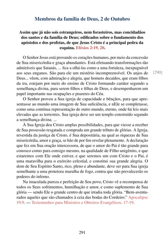 Membros da família de Deus, 2 de Outubro

 Assim que já não sois estrangeiros, nem forasteiros, mas concidadãos
  dos santos e da família de Deus; ediﬁcados sobre o fundamento dos
  apóstolos e dos profetas, de que Jesus Cristo é a principal pedra da
                       esquina. Efésios 2:19, 20.

    O Senhor Jesus está provando os corações humanos, por meio da concessão
de Sua misericórdia e graça abundantes. Está efetuando transformações tão
admiráveis que Satanás, ... ﬁca a olhá-las como a uma fortaleza, inexpugnável
aos seus enganos. São para ele um mistério incompreensível. Os anjos de         [290]
Deus... vêem, com admiração e alegria, que homens decaídos, que eram ﬁlhos
da ira, estejam por meio do ensino de Cristo formando caráter segundo a
semelhança divina, para serem ﬁlhos e ﬁlhas de Deus, e desempenharem um
papel importante nas ocupações e prazeres do Céu.
    O Senhor proveu a Sua igreja de capacidade e bênçãos, para que apre-
sentasse ao mundo uma imagem de Sua suﬁciência, e nEle se completasse,
como uma contínua representação de outro mundo, eterno, onde há leis mais
elevadas que as terrestres. Sua igreja deve ser um templo construído segundo
a semelhança divina. ...
    À Sua Igreja deu Cristo amplas possibilidades, para que viesse a receber
de Sua possessão resgatada e comprada um grande tributo de glórias. A Igreja,
revestida da justiça de Cristo, é Sua depositária, na qual as riquezas de Sua
misericórdia, amor e graça, se hão de por ﬁm revelar plenamente. A declaração
que fez em Sua oração intercessora, de que o amor do Pai é tão grande para
conosco como para consigo mesmo, na qualidade de Filho unigênito, e que
estaremos com Ele onde estiver, e que seremos um com Cristo e o Pai, é
uma maravilha para o exército celestial, e constitui sua grande alegria. O
dom de Seu Espírito Santo, rico, pleno e abundante, deve ser para Sua igreja
semelhante a uma protetora muralha de fogo, contra que não prevalecerão os
poderes do inferno.
    Na imaculada pureza e perfeição de Seu povo, Cristo vê a recompensa de
todos os Seus sofrimentos, humilhação e amor, e como suplemento de Sua
glória — sendo Ele o grande centro de que irradia toda glória. “Bem-aventu-
rados aqueles que são chamados à ceia das bodas do Cordeiro.” Apocalipse
19:9. — Testemunhos para Ministros e Obreiros Evangélicos, 17-19.




                                    291
 