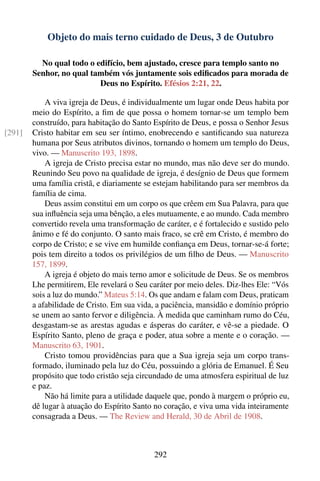 Objeto do mais terno cuidado de Deus, 3 de Outubro

          No qual todo o edifício, bem ajustado, cresce para templo santo no
        Senhor, no qual também vós juntamente sois ediﬁcados para morada de
                          Deus no Espírito. Efésios 2:21, 22.

            A viva igreja de Deus, é individualmente um lugar onde Deus habita por
        meio do Espírito, a ﬁm de que possa o homem tornar-se um templo bem
        construído, para habitação do Santo Espírito de Deus, e possa o Senhor Jesus
[291]   Cristo habitar em seu ser íntimo, enobrecendo e santiﬁcando sua natureza
        humana por Seus atributos divinos, tornando o homem um templo do Deus,
        vivo. — Manuscrito 193, 1898.
            A igreja de Cristo precisa estar no mundo, mas não deve ser do mundo.
        Reunindo Seu povo na qualidade de igreja, é desígnio de Deus que formem
        uma família cristã, e diariamente se estejam habilitando para ser membros da
        família de cima.
            Deus assim constitui em um corpo os que crêem em Sua Palavra, para que
        sua inﬂuência seja uma bênção, a eles mutuamente, e ao mundo. Cada membro
        convertido revela uma transformação de caráter, e é fortalecido e sustido pelo
        ânimo e fé do conjunto. O santo mais fraco, se crê em Cristo, é membro do
        corpo de Cristo; e se vive em humilde conﬁança em Deus, tornar-se-á forte;
        pois tem direito a todos os privilégios de um ﬁlho de Deus. — Manuscrito
        157, 1899.
            A igreja é objeto do mais terno amor e solicitude de Deus. Se os membros
        Lhe permitirem, Ele revelará o Seu caráter por meio deles. Diz-lhes Ele: “Vós
        sois a luz do mundo.” Mateus 5:14. Os que andam e falam com Deus, praticam
        a afabilidade de Cristo. Em sua vida, a paciência, mansidão e domínio próprio
        se unem ao santo fervor e diligência. À medida que caminham rumo do Céu,
        desgastam-se as arestas agudas e ásperas do caráter, e vê-se a piedade. O
        Espírito Santo, pleno de graça e poder, atua sobre a mente e o coração. —
        Manuscrito 63, 1901.
            Cristo tomou providências para que a Sua igreja seja um corpo trans-
        formado, iluminado pela luz do Céu, possuindo a glória de Emanuel. É Seu
        propósito que todo cristão seja circundado de uma atmosfera espiritual de luz
        e paz.
            Não há limite para a utilidade daquele que, pondo à margem o próprio eu,
        dê lugar à atuação do Espírito Santo no coração, e viva uma vida inteiramente
        consagrada a Deus. — The Review and Herald, 30 de Abril de 1908.



                                             292
 