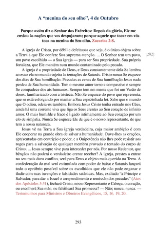 A “menina do seu olho”, 4 de Outubro

  Porque assim diz o Senhor dos Exércitos: Depois da glória, Ele me
enviou às nações que vos despojaram; porque aquele que tocar em vós
              toca na menina do Seu olho. Zacarias 2:8.

    A igreja de Cristo, por débil e defeituosa que seja, é o único objeto sobre
a Terra a que Ele confere Sua suprema atenção. ... O Senhor tem um povo,          [292]
um povo escolhido — a Sua igreja — para ser Sua propriedade. Sua própria
fortaleza, que Ele mantém num mundo contaminado pelo pecado.
    A igreja é a propriedade de Deus, e Deus constantemente dela Se lembra
ao estar ela no mundo sujeita às tentações de Satanás. Cristo nunca Se esquece
dos dias de Sua humilhação. Passadas as cenas de Sua humilhação Jesus nada
perdeu de Sua humanidade. Tem o mesmo amor terno e compassivo e sempre
Se compadece dos ais humanos. Sempre tem em mente que foi um Varão de
dores, familiarizado com a tristeza. Não Se esquece do povo que representa,
que se está esforçando por manter a Sua espezinhada lei. Sabe que o mundo
que O odiou, odeia-os também. Embora Jesus Cristo tenha entrado nos Céus,
ainda há uma corrente viva que liga os Seus crentes ao Seu coração de inﬁnito
amor. O mais humilde e fraco é ligado intimamente ao Seu coração por um
elo de simpatia. Nunca Se esquece Ele de que é o nosso representante, de que
tem a nossa natureza.
    Jesus vê na Terra a Sua igreja verdadeira, cuja maior ambição é com
Ele cooperar na grande obra de salvar a humanidade. Ouve-lhes as orações,
apresentadas em contrição e poder, e a Onipotência não lhes pode resistir aos
rogos para a salvação de qualquer membro provado e tentado do corpo de
Cristo. ... Jesus sempre vive para interceder por nós. Por nosso Redentor, que
bênçãos não poderá o verdadeiro crente receber? A igreja, prestes a entrar
no seu mais duro conﬂito, será para Deus o objeto mais querido na Terra. A
confederação do mal será estimulada com poder de baixo e Satanás lançará
todo o opróbrio possível sobre os escolhidos que ele não pode enganar e
iludir com suas invenções e falsidades satânicas. Mas, exaltado “a Príncipe e
Salvador, para dar a Israel o arrependimento e remissão dos pecados” (Atos
dos Apóstolos 5:31), fechará Cristo, nosso Representante e Cabeça, o coração,
ou encolherá Sua mão, ou falsiﬁcará Sua promessa? — Não; nunca, nunca. —
Testemunhos para Ministros e Obreiros Evangélicos, 15, 16, 19, 20.




                                     293
 
