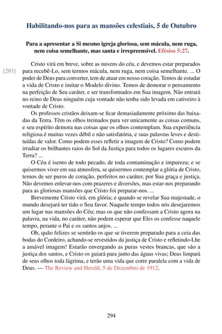Habilitando-nos para as mansões celestiais, 5 de Outubro

         Para a apresentar a Si mesmo igreja gloriosa, sem mácula, nem ruga,
            nem coisa semelhante, mas santa e irrepreensível. Efésios 5:27.

            Cristo virá em breve, sobre as nuvens do céu, e devemos estar preparados
[293]   para recebê-Lo, sem termos mácula, nem ruga, nem coisa semelhante. ... O
        poder de Deus para converter, tem de atuar em nosso coração. Temos de estudar
        a vida de Cristo e imitar o Modelo divino. Temos de demorar o pensamento
        na perfeição de Seu caráter, e ser transformados em Sua imagem. Não entrará
        no reino de Deus ninguém cuja vontade não tenha sido levada em cativeiro à
        vontade de Cristo.
            Os professos cristãos deixam-se ﬁcar demasiadamente próximo das baixa-
        das da Terra. Têm os olhos treinados para ver unicamente as coisas comuns,
        e seu espírito demora nas coisas que os olhos contemplam. Sua experiência
        religiosa é muitas vezes débil e não satisfatória, e suas palavras leves e desti-
        tuídas de valor. Como podem esses reﬂetir a imagem de Cristo? Como podem
        irradiar os brilhantes raios do Sol da Justiça para todos os lugares escuros da
        Terra? ...
            O Céu é isento de todo pecado, de toda contaminação e impureza; e se
        quisermos viver em sua atmosfera, se quisermos contemplar a glória de Cristo,
        temos de ser puros de coração, perfeitos no caráter, por Sua graça e justiça.
        Não devemos enlevar-nos com prazeres e diversões, mas estar-nos preparando
        para as gloriosas mansões que Cristo foi preparar-nos. ...
            Brevemente Cristo virá, em glória; e quando se revelar Sua majestade, o
        mundo desejará ter tido o Seu favor. Naquele tempo todos nós desejaremos
        um lugar nas mansões do Céu; mas os que não confessam a Cristo agora na
        palavra, na vida, no caráter, não podem esperar que Eles os confesse naquele
        tempo, perante o Pai e os santos anjos. ...
            Oh, quão felizes se sentirão os que se tiverem preparado para a ceia das
        bodas do Cordeiro, achando-se revestidos da justiça de Cristo e reﬂetindo-Lhe
        a amável imagem! Estarão envergando as puras vestes brancas, que são a
        justiça dos santos, e Cristo os guiará para junto das águas vivas; Deus limpará
        de seus olhos toda lágrima, e terão uma vida que corre paralela com a vida de
        Deus. — The Review and Herald, 5 de Dezembro de 1912.




                                              294
 