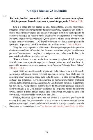 A eleição celestial, 23 de Janeiro
[25]
       Portanto, irmãos, procurai fazer cada vez mais ﬁrme a vossa vocação e
        eleição; porque, fazendo isto, nunca jamais tropeçareis. 2 Pedro 1:10.

           Esta é a única eleição acerca da qual fala a Bíblia. Caídos em pecado,
       podemos tornar-nos participantes da natureza divina, e alcançar um conheci-
       mento muito mais avançado que qualquer erudição cientíﬁca. Participando da
       carne e do sangue de nosso Senhor cruciﬁcado alcançaremos a vida eterna.
       No sexto capítulo de João lemos: “Quem come a Minha carne e bebe o Meu
       sangue tem a vida eterna. ... O Espírito é o que viviﬁca, a carne para nada
       aproveita; as palavras que Eu vos disse são espírito e vida.” João 6:54, 63.
           Ninguém precisa perder a vida eterna. Todo aquele que preferir aprender
       diariamente do Mestre Celestial, fará ﬁrme sua vocação e eleição. Humilhemos
       perante Deus o nosso coração, e prossigamos em conhecer o Senhor, pois
       conhecê-Lo devidamente é vida eterna.
           “Procurai fazer cada vez mais ﬁrme a vossa vocação e eleição; porque,
       fazendo isto, nunca jamais tropeçareis. Porque assim vos será amplamente
       concedida a entrada no reino eterno de nosso Senhor e Salvador Jesus Cristo.”
       2 Pedro 1:10, 11.
           Aqui estão vossos títulos de seguro de vida. Não é este um título de
       seguro cujo valor outra pessoa receberá, após vossa morte; é um título que vos
       assegura uma vida que se mede pela vida de Deus — a vida eterna. Oh, que
       certeza! que esperança! Revelemos sempre ao mundo que estamos em busca
       de uma pátria melhor, isto é, a celestial. O Céu foi feito para nós, e queremos
       ter parte nele. Não podemos correr o risco de deixar que qualquer coisa nos
       separe de Deus e do Céu. Nesta vida temos de ser participantes da natureza
       divina. Irmãos e irmãs, tendes apenas uma vida a viver. Oh, seja ela uma vida
       de virtude, vida escondida com Cristo em Deus!
           Unidos, devemos ajudar-nos uns aos outros a alcançar a perfeição de
       caráter. Para esse ﬁm, devemos deixar toda a crítica. Avante e sempre avante
       podemos prosseguir rumo à perfeição, até que aﬁnal nos seja concedida entrada
[26]   abundante no reino celestial. — The Review and Herald, 26 de Maio de 1904.




                                             26
 