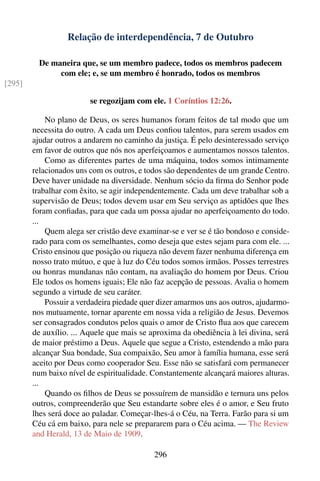 Relação de interdependência, 7 de Outubro

          De maneira que, se um membro padece, todos os membros padecem
               com ele; e, se um membro é honrado, todos os membros
[295]

                         se regozijam com ele. 1 Coríntios 12:26.

            No plano de Deus, os seres humanos foram feitos de tal modo que um
        necessita do outro. A cada um Deus conﬁou talentos, para serem usados em
        ajudar outros a andarem no caminho da justiça. É pelo desinteressado serviço
        em favor de outros que nós nos aperfeiçoamos e aumentamos nossos talentos.
            Como as diferentes partes de uma máquina, todos somos intimamente
        relacionados uns com os outros, e todos são dependentes de um grande Centro.
        Deve haver unidade na diversidade. Nenhum sócio da ﬁrma do Senhor pode
        trabalhar com êxito, se agir independentemente. Cada um deve trabalhar sob a
        supervisão de Deus; todos devem usar em Seu serviço as aptidões que lhes
        foram conﬁadas, para que cada um possa ajudar no aperfeiçoamento do todo.
        ...
            Quem alega ser cristão deve examinar-se e ver se é tão bondoso e conside-
        rado para com os semelhantes, como deseja que estes sejam para com ele. ...
        Cristo ensinou que posição ou riqueza não devem fazer nenhuma diferença em
        nosso trato mútuo, e que à luz do Céu todos somos irmãos. Posses terrestres
        ou honras mundanas não contam, na avaliação do homem por Deus. Criou
        Ele todos os homens iguais; Ele não faz acepção de pessoas. Avalia o homem
        segundo a virtude de seu caráter.
            Possuir a verdadeira piedade quer dizer amarmos uns aos outros, ajudarmo-
        nos mutuamente, tornar aparente em nossa vida a religião de Jesus. Devemos
        ser consagrados condutos pelos quais o amor de Cristo ﬂua aos que carecem
        de auxílio. ... Aquele que mais se aproxima da obediência à lei divina, será
        de maior préstimo a Deus. Aquele que segue a Cristo, estendendo a mão para
        alcançar Sua bondade, Sua compaixão, Seu amor à família humana, esse será
        aceito por Deus como cooperador Seu. Esse não se satisfará com permanecer
        num baixo nível de espiritualidade. Constantemente alcançará maiores alturas.
        ...
            Quando os ﬁlhos de Deus se possuírem de mansidão e ternura uns pelos
        outros, compreenderão que Seu estandarte sobre eles é o amor, e Seu fruto
        lhes será doce ao paladar. Começar-lhes-á o Céu, na Terra. Farão para si um
        Céu cá em baixo, para nele se prepararem para o Céu acima. — The Review
        and Herald, 13 de Maio de 1909.

                                            296
 