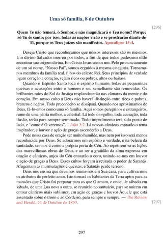 Uma só família, 8 de Outubro
                                                                                   [296]
Quem Te não temerá, ó Senhor, e não magniﬁcará o Teu nome? Porque
só Tu és santo; por isso, todas as nações virão e se prostrarão diante de
       Ti, porque os Teus juízos são manifestos. Apocalipse 15:4.

    Deseja Cristo que reconheçamos que nossos interesses são os mesmos.
Um divino Salvador morreu por todos, a ﬁm de que todos pudessem nEle
encontrar sua origem divina. Em Cristo Jesus somos um. Pelo pronunciamento
de um só nome, “Nosso Pai”, somos erguidos à mesma categoria. Tornamo-
nos membros da família real, ﬁlhos do celeste Rei. Seus princípios de verdade
ligam coração a coração, sejam ricos ou pobres, altos ou baixos.
    Quando o Espírito Santo toca o espírito humano, todas as pequeninas
queixas e acusações entre o homem e seu semelhante são removidas. Os
brilhantes raios do Sol da Justiça resplandecerão nas câmaras da mente e do
coração. Em nosso culto a Deus não haverá distinção entre ricos e pobres,
brancos e negros. Todo preconceito se dissipará. Quando nos aproximamos de
Deus, fá-lo-emos como uma só família. Aqui somos peregrinos e estrangeiros,
rumo de uma pátria melhor, a celestial. Lá todo o orgulho, toda acusação, toda
ilusão, terão para sempre terminado. Todo impedimento terá sido posto de
lado, e “como é O veremos”. 1 João 3:2. Lá nossos cânticos entoarão o tema
inspirador, e louvor e ação de graças ascenderão a Deus.
    Pode nossa casa de oração ser muito humilde, mas nem por isso será menos
reconhecida por Deus. Se adorarmos em espírito e verdade, e na beleza da
santidade, ser-nos-á como a própria porta do Céu. Ao repetirem-se as lições
das maravilhosas obras de Deus, e ao ser a gratidão da alma expressa em
oração e cânticos, anjos do Céu entoarão o coro, unindo-se-nos em louvor
e ação de graças a Deus. Esses cultos forçam à retirada o poder de Satanás.
Afugentam as murmurações e queixas, e Satanás perde terreno.
    Deus nos ensina que devemos reunir-nos em Sua casa, para cultivarmos
os atributos do perfeito amor. Isto tornará os habitantes da Terra aptos para as
mansões que Cristo foi preparar para os que O amam, e onde, de sábado em
sábado, de uma Lua nova a outra, se reunirão no santuário, para se unirem em
entoar cânticos mais sublimes, em ação de graças e louvor Àquele que está
assentado sobre o trono e ao Cordeiro, para sempre e sempre. — The Review
and Herald, 24 de Outubro de 1899.                                                 [297]




                                     297
 