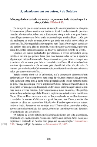Ajudando-nos uns aos outros, 9 de Outubro

        Mas, seguindo a verdade em amor, cresçamos em tudo nAquele que é a
                            cabeça, Cristo. Efésios 4:15.

            Eu desejaria que assumíssemos, de coração, o compromisso de não pro-
        ferirmos uma palavra contra um irmão ou irmã. Lembrai-vos de que eles
        também são tentados, talvez mais fortemente do que vós, e se guardardes
        vossa língua como com freio, então mostrareis que amais a Deus. ... Os que
        são realmente os mais errantes, são os que estão em maior necessidade de
        vosso auxílio. Não tagareleis a seu respeito nem façais observações acerca de
        seu caráter, mas ide a eles no amor de Jesus e no amor da verdade, e procurai
        ajudá-los. Então sereis praticantes da Palavra, agindo no espírito de Cristo.
            Quando vos sentis perturbados por dúvidas, e trevas circundam vossa
        mente, o melhor que podeis fazer para vos livrardes das trevas, é ajudar a
        alguém que esteja desanimado. Ao procurardes erguer outros, eis que vos
        levantais a vós mesmos, para íntima comunhão com Deus. Mostrando bondade
        a outros, ajudar-vos-eis a vós mesmos, pois ela reﬂetirá sobre vós, de volta. O
        homem que mais tiver de Cristo no coração, manifestará a mais terna simpatia
        pelos que carecem de auxílio. ...
            Tereis sempre entre vós os que erram, e aí é que podeis demonstrar um
        caráter cristão. Não os empurreis para longe de vós, mas se tendes luz, procurai
        fazê-la incidir sobre eles, e deste modo podereis ajudá-los no caminho rumo
        do Céu. Toda pessoa que tiver o espírito de Cristo, fará as obras de Cristo. E
        se alguém vir uma pessoa desviando-se de Cristo, sentirá o que Cristo sentiu
        para com a ovelha perdida. Estavam noventa e nove no curral, Ele, porém,
        saiu em busca da única perdida. Esse é o espírito que nós devemos manifestar.
        Como ﬁlhos de Deus devemos andar na luz, e andando na luz iluminaremos
        o caminho de outros. Cultivemos a gratidão para com Deus, e então não
        poremos os olhos em pequeninas diﬁculdades. E embora possam errar nossos
        irmãos e irmãs, deveremos nós também errar? Temos faltas, como eles as têm,
        e precisamos da compaixão dos outros, como eles também precisam; devemos
        ter compaixão uns dos outros.
            “A palavra de Cristo habite em vós abundantemente, em toda a sabedoria,
        ensinando-vos e admoestando-vos uns aos outros, com salmos, hinos e cânticos
        espirituais; cantando ao Senhor com graça em vosso coração.” Colossences
[298]   3:16. Eis o privilégio do cristão. — Manuscrito 33, 1885.




                                             298
 