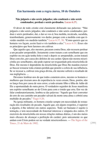 Em harmonia com a regra áurea, 10 de Outubro

      Não julgueis e não sereis julgados; não condeneis e não sereis
          condenados; perdoai e sereis perdoados. Lucas 6:37.

    O dever de todo cristão está claramente delineado nas palavras: “Não
julgueis e não sereis julgados; não condeneis e não sereis condenados; per-
doai e sereis perdoados; dai, e dar-se-vos-á; boa medida, recalcada, sacudida,
transbordante, generosamente vos darão; porque com a medida com que ti-
verdes medido vos medirão também.” Lucas 6:37, 38. “Como quereis que os
homens vos façam, assim fazei-o vós também a eles.” Lucas 6:31. Esses são
os princípios que bem faremos em cultivar.
    Que aqueles que, eles mesmos, pecaram contra Deus, não recusem perdoar
a um pecador arrependido. Justamente como tratam a um semelhante que em
espírito ou em ação tenha feito o mal e depois se arrependido, assim tratará
Deus com eles, por causa dos defeitos de seu caráter. Quem não mostra miseri-
córdia aos semelhantes, não pode esperar ser resguardado pela misericórdia de
Deus. Ele mesmo é dependente da misericórdia que Deus lhe mandou exercer
ao buscar restaurar toda criatura perdida que penetre a esfera de sua inﬂuência.
Se se recusar a, cultivar esta graça divina, ele mesmo sofrerá o resultado de
sua negligência. ...
    Devemos lembrar-nos de que todos cometem erros, mesmo os homens e
mulheres que tiveram anos de experiência às vezes erram; Deus, porém, não
os lança fora por causa de seus erros; a todo errante ﬁlho e ﬁlha de Adão dá
Ele a oportunidade de outra prova. O verdadeiro seguidor de Jesus manifesta
um espírito semelhante ao de Cristo para com o irmão que erra. Em vez de
falar condenatoriamente, lembra-se das palavras: “Aquele que ﬁzer converter
do erro do seu caminho um pecador salvará da morte uma alma e cobrirá uma
multidão de pecados.” Tiago 5:20.
    Na igreja militante, os homens estarão sempre em necessidade de restau-
ração dos resultados do pecado. Aquele que, em alguns respeitos, é superior
a alguém, é-lhe inferior em outros aspectos. Todo ser humano é sujeito à
tentação, e tem necessidade do fraternal interesse e simpatia dos outros. O
exercício da misericórdia em nossas relações mútuas diárias, é um dos meios
mais eﬁcazes de alcançar a perfeição do caráter; pois unicamente os que
andam com Cristo podem ser na verdade misericordiosos. — The Signs of the
Times, 21 de Maio de 1902.                                                         [299]




                                     299
 