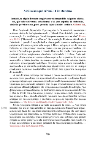 Auxílio aos que erram, 11 de Outubro

         Irmãos, se algum homem chegar a ser surpreendido nalguma ofensa,
          vós, que sois espirituais, encaminhai o tal com espírito de mansidão,
        olhando por ti mesmo, para que não sejas também tentado. Gálatas 6:1.

            Deus é caridade, Deus é vida. É prerrogativa de Deus redimir, reconstruir e
        restaurar. Antes da fundação do mundo o Filho de Deus foi dado para morrer,
        e a redenção é o mistério que “desde tempos eternos esteve oculto”. Roma-
        nos 16:25. [“Guardado em silêncio,” diz a tradução Revista e Atualizada.]
        Entretanto o pecado é inexplicável, e não se pode encontrar razão para sua
        existência. Criatura alguma sabe o que é Deus, até que, à luz da cruz do
        Calvário, se veja pecador; quando, porém, em sua grande necessidade, ele
        invoca o Salvador que perdoa o pecado, Deus se lhe revela como gracioso
        e misericordioso, longânimo e abundante em bondade e verdade. A obra de
        Cristo é redimir, restaurar, buscar e salvar o que se havia perdido. Se nos acha-
        mos unidos a Cristo, também nós seremos participantes da natureza divina,
        e devemos ser cooperadores de Deus. Devemos tratar a pessoa contundida e
        machucada, e se um irmão ou irmã errou, não devemos unir-nos ao inimigo
        em destruir e arruinar, mas trabalhar com Cristo para restaurá-la no espírito
        de mansidão.
            A base de nossa esperança em Cristo é o fato de nos reconhecermos a nós
        mesmos como pecadores em necessidade de restauração e redenção. É por
        sermos pecadores, que temos coragem de pretendê-Lo como nosso Salvador.
        Cuidemos, pois, para não tratarmos com os que erram de maneira que dêem
        aos outros a idéia de julgarmos não termos nós necessidade de redenção. Não
        denunciemos, nem condenemos ou destruamos, como se fôssemos sem defeito.
        É obra de Cristo consertar, curar, restaurar. Deus é amor, em Si mesmo, em
        Sua essência. Ele... não dá a Satanás nenhuma ocasião de triunfar fazendo
        aparecer aos nossos inimigos o que temos de pior, ou expondo-lhes nossas
        fraquezas. — The Review and Herald, 26 de Fevereiro de 1895.
            Cristo veio para colocar a salvação ao alcance de todos. ... Não foram
[300]   passados por alto os mais errantes, os mais pecaminosos; Sua obra era especi-
        almente em favor dos que mais necessitavam a salvação que Ele veio trazer.
        Quanto maior sua necessidade de reforma, tanto mais profundo Seu interesse,
        tanto maior Sua simpatia, e tanto mais fervorosos Seus esforços. Seu grande
        coração de amor comovia-se ate às profundezas por aqueles cujo estado era
        o mais desesperador e que mais careciam de Sua graça transformadora. —
        Testimonies for the Church 5:603.


                                              300
 